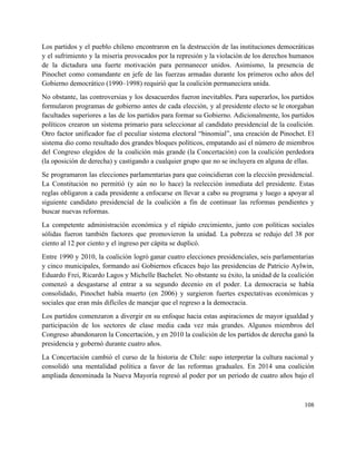 Los partidos y el pueblo chileno encontraron en la destrucción de las instituciones democráticas                           
y el sufrimiento y la miseria provocados por la represión y la violación de los derechos humanos                                 
de la dictadura una fuerte motivación para permanecer unidos. Asimismo, la presencia de                         
Pinochet como comandante en jefe de las fuerzas armadas durante los primeros ocho años del                             
Gobierno democrático (1990–1998) requirió que la coalición permaneciera unida. 
No obstante, las controversias y los desacuerdos fueron inevitables. Para superarlos, los partidos                         
formularon programas de gobierno antes de cada elección, y al presidente electo se le otorgaban                             
facultades superiores a las de los partidos para formar su Gobierno. Adicionalmente, los partidos                           
políticos crearon un sistema primario para seleccionar al candidato presidencial de la coalición.                         
Otro factor unificador fue el peculiar sistema electoral “binomial”, una creación de Pinochet. El                           
sistema dio como resultado dos grandes bloques políticos, empatando así el número de miembros                           
del Congreso elegidos de la coalición más grande (la Concertación) con la coalición perdedora                           
(la oposición de derecha) y castigando a cualquier grupo que no se incluyera en alguna de ellas. 
Se programaron las elecciones parlamentarias para que coincidieran con la elección presidencial.                       
La Constitución no permitió (y aún no lo hace) la reelección inmediata del presidente. Estas                             
reglas obligaron a cada presidente a enfocarse en llevar a cabo su programa y luego a apoyar al                                   
siguiente candidato presidencial de la coalición a fin de continuar las reformas pendientes y                           
buscar nuevas reformas. 
La competente administración económica y el rápido crecimiento, junto con políticas sociales                       
sólidas fueron también factores que promovieron la unidad. La pobreza se redujo del 38 por                             
ciento al 12 por ciento y el ingreso per cápita se duplicó. 
Entre 1990 y 2010, la coalición logró ganar cuatro elecciones presidenciales, seis parlamentarias                         
y cinco municipales, formando así Gobiernos eficaces bajo las presidencias de Patricio Aylwin,                         
Eduardo Frei, Ricardo Lagos y Michelle Bachelet. No obstante su éxito, la unidad de la coalición                               
comenzó a desgastarse al entrar a su segundo decenio en el poder. La democracia se había                               
consolidado, Pinochet había muerto (en 2006) y surgieron fuertes expectativas económicas y                       
sociales que eran más difíciles de manejar que el regreso a la democracia. 
Los partidos comenzaron a divergir en su enfoque hacia estas aspiraciones de mayor igualdad y                             
participación de los sectores de clase media cada vez más grandes. Algunos miembros del                           
Congreso abandonaron la Concertación, y en 2010 la coalición de los partidos de derecha ganó la                               
presidencia y gobernó durante cuatro años. 
La Concertación cambió el curso de la historia de Chile: supo interpretar la cultura nacional y                               
consolidó una mentalidad política a favor de las reformas graduales. En 2014 una coalición                           
ampliada denominada la Nueva Mayoría regresó al poder por un periodo de cuatro años bajo el                               
108 
 
 