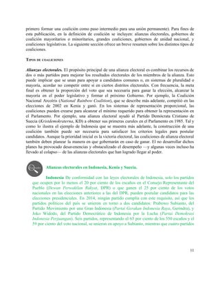primero formar una coalición como paso intermedio para una unión permanente). Para fines de                           
esta publicación, en la definición de coalición se incluyen: alianzas electorales, gobiernos de                         
coalición mayoritarios o minoritarios, grandes coaliciones, gobiernos de unidad nacional, y                     
coaliciones legislativas. La siguiente sección ofrece un breve resumen sobre los distintos tipos de                           
coaliciones. 
 
TIPOS DE COALICIONES 
 
Alianzas electorales. El propósito principal de una alianza electoral es combinar los recursos de                           
dos o más partidos para mejorar los resultados electorales de los miembros de la alianza. Esto                               
puede implicar que se unan para apoyar a candidatos comunes o, en sistemas de pluralidad o                               
mayoría, acordar no competir entre sí en ciertos distritos electorales. Con frecuencia, la meta                           
final es obtener la proporción del voto que sea necesaria para ganar la elección, alcanzar la                               
mayoría en el poder legislativo y formar el próximo Gobierno. Por ejemplo, la Coalición                           
Nacional Arcoíris (​National Rainbow Coalition), que se describe más adelante, compitió en las                         
elecciones de 2002 en Kenia y ganó. En los sistemas de representación proporcional, las                           
coaliciones pueden crearse para alcanzar el mínimo requerido para obtener la representación en                         
el Parlamento. Por ejemplo, una alianza electoral ayudó al Partido Demócrata Cristiano de                         
Suecia (​Kristdemokraterna, KD) a obtener sus primeras curules en el Parlamento en 1985. Tal y                             
como lo ilustra el ejemplo de Indonesia que se muestra más adelante, la construcción de una                               
coalición también puede ser necesaria para satisfacer los criterios legales para postular                       
candidatos. Aunque la prioridad inicial es la victoria electoral, las coaliciones de alianza electoral                           
también deben planear la manera en que gobernarán en caso de ganar. El no desarrollar dichos                               
planes ha provocado desavenencias y obstaculizado el desempeño —y algunas veces incluso ha                         
llevado al colapso— de las alianzas electorales que han logrado llegar al poder.  
 
 
Alianzas electorales en Indonesia, Kenia y Suecia.  
 
Indonesia ​De conformidad con las leyes electorales de Indonesia, solo los partidos                       
que ocupen por lo menos el 20 por ciento de los escaños en el Consejo Representante del                                 
Pueblo (​Dewan Perwakilan Rakyat, DPR) o que ganen el 25 por ciento de los votos                             
nacionales en las elecciones anteriores a las del DPR, pueden postular candidatos para las                           
elecciones presidenciales. En 2014, ningún partido cumplía con este requisito, así que los                         
partidos políticos del país se unieron en torno a dos candidatos: Prabowo Subianto, del                           
Partido Movimiento por una Gran Indonesia (​Partai Gerakan Indonesia Raya, Gerindra), y                       
Joko Widodo, del Partido Democrático de Indonesia por la Lucha (​Partai Demokrasi                       
Indonesia Perjuangan). Seis partidos, representando el 63 por ciento de los 550 escaños y el                             
59 por ciento del voto nacional, se unieron en apoyo a Subianto, mientras que cuatro partidos                               
11 
 
 