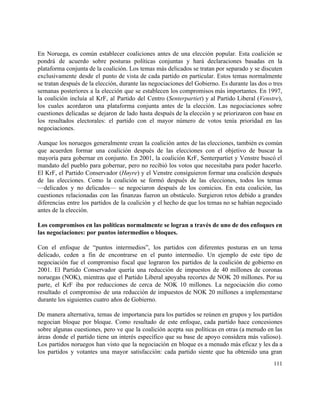  
En Noruega, es común establecer coaliciones antes de una elección popular. Esta coalición se                           
pondrá de acuerdo sobre posturas políticas conjuntas y hará declaraciones basadas en la                         
plataforma conjunta de la coalición. Los temas más delicados se tratan por separado y se discuten                               
exclusivamente desde el punto de vista de cada partido en particular. Estos temas normalmente                           
se tratan después de la elección, durante las negociaciones del Gobierno. Es durante las dos o tres                                 
semanas posteriores a la elección que se establecen los compromisos más importantes. En 1997,                           
la coalición incluía al KrF, al Partido del Centro (​Senterpartiet) y al Partido Liberal (​Venstre),                             
los cuales acordaron una plataforma conjunta antes de la elección. Las negociaciones sobre                         
cuestiones delicadas se dejaron de lado hasta después de la elección y se priorizaron con base en                                 
los resultados electorales: el partido con el mayor número de votos tenía prioridad en las                             
negociaciones. 
 
Aunque los noruegos generalmente crean la coalición antes de las elecciones, también es común                           
que acuerden formar una coalición después de las elecciones con el objetivo de buscar la                             
mayoría para gobernar en conjunto. En 2001, la coalición KrF, Senterpartiet y Venstre buscó el                             
mandato del pueblo para gobernar, pero no recibió los votos que necesitaba para poder hacerlo.                             
El KrF, el Partido Conservador (​Høyre) y el Venstre consiguieron formar una coalición después                           
de las elecciones. Como la coalición se formó después de las elecciones, todos los temas                             
—delicados y no delicados— se negociaron después de los comicios. En esta coalición, las                           
cuestiones relacionadas con las finanzas fueron un obstáculo. Surgieron retos debido a grandes                         
diferencias entre los partidos de la coalición y el hecho de que los temas no se habían negociado                                   
antes de la elección. 
 
Los compromisos en las políticas normalmente se logran a través de uno de dos enfoques en                               
las negociaciones: por puntos intermedios o bloques. 
 
Con el enfoque de “puntos intermedios”, los partidos con diferentes posturas en un tema                           
delicado, ceden a fin de encontrarse en el punto intermedio. Un ejemplo de este tipo de                               
negociación fue el compromiso fiscal que lograron los partidos de la coalición de gobierno en                             
2001. El Partido Conservador quería una reducción de impuestos de 40 millones de coronas                           
noruegas (NOK), mientras que el Partido Liberal apoyaba recortes de NOK 20 millones. Por su                             
parte, el KrF iba por reducciones de cerca de NOK 10 millones. La negociación dio como                               
resultado el compromiso de una reducción de impuestos de NOK 20 millones a implementarse                           
durante los siguientes cuatro años de Gobierno. 
 
De manera alternativa, temas de importancia para los partidos se reúnen en grupos y los partidos                               
negocian bloque por bloque. Como resultado de este enfoque, cada partido hace concesiones                         
sobre algunas cuestiones, pero ve que la coalición acepta sus políticas en otras (a menudo en las                                 
áreas donde el partido tiene un interés específico que su base de apoyo considera más valioso).                               
Los partidos noruegos han visto que la negociación en bloque es a menudo más eficaz y les da a                                     
los partidos y votantes una mayor satisfacción: cada partido siente que ha obtenido una gran                             
111 
 
 
