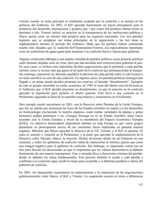 victoria cuando su tema principal es totalmente aceptado por la coalición y se incluye en las                               
políticas del Gobierno. En 2001, el KrF apoyaba fuertemente un mayor presupuesto para la                           
asistencia del desarrollo internacional y propuso que 1 por ciento del producto interno bruto se                             
destinara a ello. Venstre enfocó su atención en la transparencia de las instituciones públicas y                             
Høyre quería crear un entorno más propicio para los negocios nacionales. Los tres partidos                           
lograron que se aceptaran sus temas principales en la negociación y las tres áreas se                             
implementaron durante el periodo del Gobierno. Dado que los partidos habían comenzado                       
mucho más alejados que la coalición KrF/Senterpartiet/Venstre, era especialmente importante                   
crear un sentimiento de ganar­ganar para mantener a la coalición fuerte e intacta para gobernar. 
 
Algunas coaliciones albergan a una amplia variedad de partidos políticos cuyas posturas políticas                         
están bastante alejadas unas de otras, pero que han decidido unir esfuerzos para gobernar al país.                               
En esos casos, es incluso más importante facilitar negociaciones que le permitan a cada partido                             
sentirse como si tuviera más que ganar al ser parte de la coalición que permaneciendo al margen.                                 
Sin embargo, representa un delicado equilibrio la decisión de cada partido sobre si vale la pena o                                 
no tanto sacrificio en aras de una coalición. En algunos casos, los partidos políticos noruegos han                               
llegado a un punto donde deciden presentar sus reservas, el llamado “disentimiento”. Ejemplos                         
de esto se pueden encontrar en varias ocasiones; en 1983 el tema del aborto creó tal división en                                   
el Gobierno que el KrF decidió presentar su disentimiento, ya que la mayoría en la coalición                               
apoyaba la legislación para permitir el aborto gratuito. Esto llevó a una votación en el                             
Parlamento siguiendo la línea de los partidos mayoritarios y minoritarios en el Gobierno. 
 
Otro ejemplo puede encontrarse en 2001, con la Directiva sobre Patentes de la Unión Europea,                             
que fue un intento por armonizar las leyes de los Estados miembro en cuanto a si los desarrollos                                   
en biotecnología (incluyendo la materia orgánica, como ciertas variedades de plantas y genes                         
humanos) podían patentarse o no. (Aunque Noruega no es un Estado miembro, tiene varios                           
acuerdos con la Unión Europea a través de su membresía del Espacio Económico Europeo                           
[EEE]). La directiva desencadenó importantes debates en toda Europa ya que varios grupos                         
plantearon su preocupación acerca de las cuestiones éticas implicadas en patentar materia                       
orgánica. Mientras que Høyre apoyaba la directiva de la UE, Venstre y el KrF se oponían. El                                 
tema se sometió a votación en el Parlamento, y la parte que apoyaba la implementación de la                                 
Directiva sobre Patentes obtuvo la mayoría. Dichas divisiones dentro de un Gobierno no son                           
comunes, y todos los gobiernos de coalición tratan de mantenerlas al mínimo, puesto que crean                             
una imagen negativa para el gobierno de coalición. Sin embargo, es importante contar con un                             
foro para discutir los desacuerdos ya que es importante que los valores democráticos se debatan                             
fuertemente de una manera transparente. Esto a menudo lleva a discusiones internas del partido,                           
donde se debaten los temas fundamentales. Este proceso también le ayuda a cada partido a                             
confirmar si la coalición sigue siendo lo mejor para su partido y si deberían quedarse o salirse del                                   
gobierno de coalición. 
 
En 2001, los desacuerdos ocasionaron un estancamiento y la suspensión de las negociaciones                         
gubernamentales entre Høyre, el KrF y Venstre. La suspensión ocurrió en torno a diferencias                           
112 
 
 
