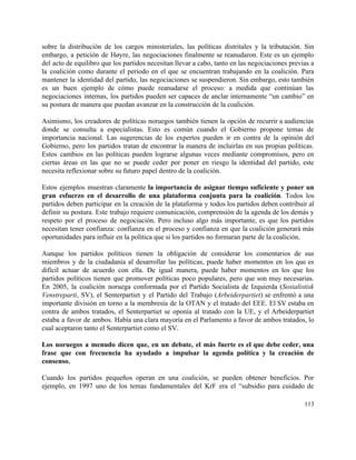 sobre la distribución de los cargos ministeriales, las políticas distritales y la tributación. Sin                           
embargo, a petición de Høyre, las negociaciones finalmente se reanudaron. Este es un ejemplo                           
del acto de equilibro que los partidos necesitan llevar a cabo, tanto en las negociaciones previas a                                 
la coalición como durante el periodo en el que se encuentran trabajando en la coalición. Para                               
mantener la identidad del partido, las negociaciones se suspendieron. Sin embargo, esto también                         
es un buen ejemplo de cómo puede reanudarse el proceso: a medida que continúan las                             
negociaciones internas, los partidos pueden ser capaces de anclar internamente “un cambio” en                         
su postura de manera que puedan avanzar en la construcción de la coalición. 
 
Asimismo, los creadores de políticas noruegos también tienen la opción de recurrir a audiencias                           
donde se consulta a especialistas. Esto es común cuando el Gobierno propone temas de                           
importancia nacional. Las sugerencias de los expertos pueden ir en contra de la opinión del                             
Gobierno, pero los partidos tratan de encontrar la manera de incluirlas en sus propias políticas.                             
Estos cambios en las políticas pueden lograrse algunas veces mediante compromisos, pero en                         
ciertas áreas en las que no se puede ceder por poner en riesgo la identidad del partido, este                                   
necesita reflexionar sobre su futuro papel dentro de la coalición. 
 
Estos ejemplos muestran claramente ​la importancia de asignar tiempo suficiente y poner un                         
gran esfuerzo en el desarrollo de una plataforma conjunta para la coalición​. Todos los                           
partidos deben participar en la creación de la plataforma y todos los partidos deben contribuir al                               
definir su postura. Este trabajo requiere comunicación, comprensión de la agenda de los demás y                             
respeto por el proceso de negociación. Pero incluso algo más importante, es que los partidos                             
necesitan tener confianza: confianza en el proceso y confianza en que la coalición generará más                             
oportunidades para influir en la política que si los partidos no formaran parte de la coalición. 
 
Aunque los partidos políticos tienen la obligación de considerar los comentarios de sus                         
miembros y de la ciudadanía al desarrollar las políticas, puede haber momentos en los que es                               
difícil actuar de acuerdo con ella. De igual manera, puede haber momentos en los que los                               
partidos políticos tienen que promover políticas poco populares, pero que son muy necesarias.                         
En 2005, la coalición noruega conformada por el Partido Socialista de Izquierda (​Sosialistisk                         
Venstreparti, SV), el Senterpartiet y el Partido del Trabajo (​Arbeiderpartiet) se enfrentó a una                           
importante división en torno a la membresía de la OTAN y el tratado del EEE. El SV estaba en                                     
contra de ambos tratados, el Senterpartiet se oponía al tratado con la UE, y el Arbeiderpartiet                               
estaba a favor de ambos. Había una clara mayoría en el Parlamento a favor de ambos tratados, lo                                   
cual aceptaron tanto el Senterpartiet como el SV. 
 
Los noruegos a menudo dicen que, en un debate, el más fuerte es el que debe ceder, una                                   
frase que con frecuencia ha ayudado a impulsar la agenda política y la creación de                             
consenso. 
 
Cuando los partidos pequeños operan en una coalición, se pueden obtener beneficios. Por                         
ejemplo, en 1997 uno de los temas fundamentales del KrF era el “subsidio para cuidado de                               
113 
 
 