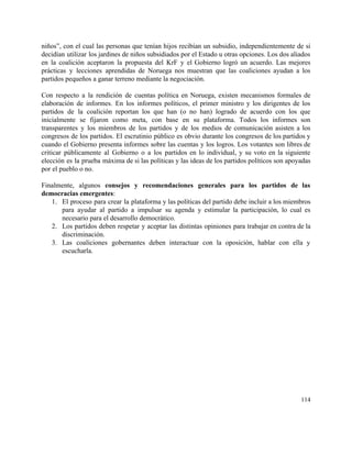 niños”, con el cual las personas que tenían hijos recibían un subsidio, independientemente de si                             
decidían utilizar los jardines de niños subsidiados por el Estado u otras opciones. Los dos aliados                               
en la coalición aceptaron la propuesta del KrF y el Gobierno logró un acuerdo. Las mejores                               
prácticas y lecciones aprendidas de Noruega nos muestran que las coaliciones ayudan a los                           
partidos pequeños a ganar terreno mediante la negociación. 
 
Con respecto a la rendición de cuentas política en Noruega, existen mecanismos formales de                           
elaboración de informes. En los informes políticos, el primer ministro y los dirigentes de los                             
partidos de la coalición reportan los que han (o no han) logrado de acuerdo con los que                                 
inicialmente se fijaron como meta, con base en su plataforma. Todos los informes son                           
transparentes y los miembros de los partidos y de los medios de comunicación asisten a los                               
congresos de los partidos. El escrutinio público es obvio durante los congresos de los partidos y                               
cuando el Gobierno presenta informes sobre las cuentas y los logros. Los votantes son libres de                               
criticar públicamente al Gobierno o a los partidos en lo individual, y su voto en la siguiente                                 
elección es la prueba máxima de si las políticas y las ideas de los partidos políticos son apoyadas                                   
por el pueblo o no. 
 
Finalmente, algunos ​consejos y recomendaciones generales para los partidos de las                     
democracias emergentes​: 
1. El proceso para crear la plataforma y las políticas del partido debe incluir a los miembros                               
para ayudar al partido a impulsar su agenda y estimular la participación, lo cual es                             
necesario para el desarrollo democrático. 
2. Los partidos deben respetar y aceptar las distintas opiniones para trabajar en contra de la                             
discriminación. 
3. Las coaliciones gobernantes deben interactuar con la oposición, hablar con ella y                       
escucharla. 
 
   
114 
 
 