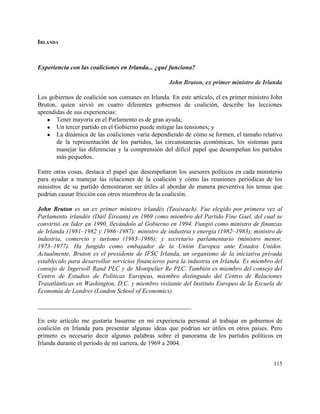 IRLANDA 
 
Experiencia con las coaliciones en Irlanda... ¿qué funciona? 
 
John Bruton, ex primer ministro de Irlanda 
 
Los gobiernos de coalición son comunes en Irlanda. En este artículo, el ex primer ministro John                               
Bruton, quien sirvió en cuatro diferentes gobiernos de coalición, describe las lecciones                       
aprendidas de sus experiencias: 
● Tener mayoría en el Parlamento es de gran ayuda; 
● Un tercer partido en el Gobierno puede mitigar las tensiones; y 
● La dinámica de las coaliciones varía dependiendo de cómo se formen, el tamaño relativo                           
de la representación de los partidos, las circunstancias económicas, los sistemas para                       
manejar las diferencias y la comprensión del difícil papel que desempeñan los partidos                         
más pequeños. 
 
Entre otras cosas, destaca el papel que desempeñaron los asesores políticos en cada ministerio                           
para ayudar a manejar las relaciones de la coalición y cómo las reuniones periódicas de los                               
ministros de su partido demostraron ser útiles al abordar de manera preventiva los temas que                             
podrían causar fricción con otros miembros de la coalición. 
 
John Bruton es un ex primer ministro irlandés (Taoiseach). Fue elegido por primera vez al                             
Parlamento irlandés (Dáil Éireann) en 1969 como miembro del Partido Fine Gael, del cual se                             
convirtió en líder en 1990, llevándolo al Gobierno en 1994. Fungió como ministro de finanzas                             
de Irlanda (1981–​1982 y 1986–​1987); ministro de industria y energía (1982–​1983); ministro de                         
industria, comercio y turismo (1983–​1986); y secretario parlamentario (ministro menor,                   
1973–​1977). Ha fungido como embajador de la Unión Europea ante Estados Unidos.                       
Actualmente, Bruton es el presidente de IFSC Irlanda, un organismo de la iniciativa privada                           
establecido para desarrollar servicios financieros para la industria en Irlanda. Es miembro del                         
consejo de Ingersoll Rand PLC y de Montpelier Re PLC. También es miembro del consejo del                             
Centro de Estudios de Políticas Europeas, miembro distinguido del Centro de Relaciones                       
Trasatlánticas en Washington, D.C. y miembro visitante del Instituto Europeo de la Escuela de                           
Economía de Londres (London School of Economics). 
 
_________________________________________________ 
 
En este artículo me gustaría basarme en mi experiencia personal al trabajar en gobiernos de                             
coalición en Irlanda para presentar algunas ideas que podrían ser útiles en otros países. Pero                             
primero es necesario decir algunas palabras sobre el panorama de los partidos políticos en                           
Irlanda durante el periodo de mi carrera, de 1969 a 2004. 
 
115 
 
 