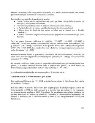 Durante este tiempo, había cinco partidos principales en la política irlandesa y todos ellos habían                             
participado en algún momento en coaliciones de gobierno. 
 
Los partidos eran, en orden descendente de tamaño: 
● Fianna Fáil (un partido nacionalista tradicional, que hasta 1989 se había rehusado, en                         
principio, a participar en coaliciones); 
● Fine Gael (un partido de centro de tradición cristianodemócrata europea); 
● el Partido Laborista (un partido socialdemócrata con vínculos sindicalistas); 
● el Democrático de Izquierda (un partido socialista que se fusionó con el Partido                         
Laborista); y 
● el Partido Demócrata Progresista (un partido que apoyaba la economía liberal que ya se                           
disolvió). 
 
Serví en cuatro diferentes gobiernos de coalición: 1973–1977, 1981–1982, 1983–1987 y                     
1994–1997. Durante este periodo, Irlanda también tuvo una coalición de los partidos Fianna Fáil                           
y Laborista (1993–1994) y coaliciones de los partidos Fianna Fáil y Demócrata Progresista                         
(1989–1992 y 1997–2002). Los partidos Fine Gael y Laborista participaron juntos en coaliciones                         
en las décadas de 1940 y 1950. 
 
Fui ministro menor durante el gobierno de coalición de los partidos Fine Gael y Laborista de                               
1973–1977, ministro del gabinete durante el segundo y tercero (1981–1982) y ​taoiseach durante                         
el cuarto (1994–1997). 
 
En todas las coaliciones en las que serví, mi partido, el Fine Gael, participó como el partido más                                   
grande, y el partido Laborista irlandés como el segundo más grande. Un tercer partido, el                             
Democrático de Izquierda, también participó en el Gobierno de 1994–1997. 
 
A continuación mencionaré las lecciones que obtuve de mi experiencia. 
 
Tener mayoría en el Parlamento es de gran ayuda. 
 
Los partidos del Gobierno de 1981–1982 no tenían la mayoría en el ​Dáil, lo que derivó en la                                   
corta vida del Gobierno. 
 
Si bien sí obtuvo la mayoría de los votos para un presupuesto de emergencia poco después de                                 
tomar posesión en 1981, no pudo persuadir a la mayoría para que votara por sus propuestas                               
presupuestarias más amplias en 1982. El resultado fue una elección general que perdieron los                           
partidos. Les siguió un Gobierno de minoría del Fianna Fáil, el cual presentó un presupuesto casi                               
idéntico al presentado por la coalición anterior y contra el cual este partido había votado para                               
hacerla caer. 
 
116 
 
 