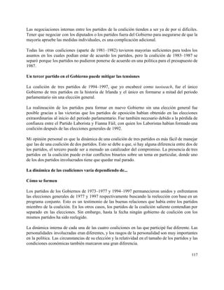 Las negociaciones internas entre los partidos de la coalición tienden a ser ya de por sí difíciles.                                 
Tener que negociar con los diputados o los partidos fuera del Gobierno para asegurarse de que la                                 
mayoría apruebe las medidas individuales, es una complicación adicional. 
 
Todas las otras coaliciones (aparte de 1981–1982) tuvieron mayorías suficientes para todos los                         
asuntos en los cuales podían estar de acuerdo los partidos, pero la coalición de 1983–1987 se                               
separó porque los partidos no pudieron ponerse de acuerdo en una política para el presupuesto de                               
1987. 
 
Un tercer partido en el Gobierno puede mitigar las tensiones 
 
La coalición de tres partidos de 1994–1997, que yo encabecé como ​taoiseach, fue el único                             
Gobierno de tres partidos en la historia de Irlanda y el único en formarse a mitad del periodo                                   
parlamentario sin una elección general. 
 
La realineación de los partidos para formar en nuevo Gobierno sin una elección general fue                             
posible gracias a las victorias que los partidos de oposición habían obtenido en las elecciones                             
extraordinarias al inicio del periodo parlamentario. Fue también necesario debido a la pérdida de                           
confianza entre el Partido Laborista y Fianna Fáil, con quien los Laboristas habían formado una                             
coalición después de las elecciones generales de 1992. 
 
Mi opinión personal es que la dinámica de una coalición de tres partidos es más fácil de manejar                                   
que las de una coalición de dos partidos. Esto se debe a que, si hay alguna diferencia entre dos de                                       
los partidos, el tercero puede ser a menudo un catalizador del compromiso. La presencia de tres                               
partidos en la coalición puede evitar conflictos binarios sobre un tema en particular, donde uno                             
de los dos partidos involucrados tiene que quedar mal parado. 
 
La dinámica de las coaliciones varía dependiendo de... 
 
Cómo se formen 
 
Los partidos de los Gobiernos de 1973–1977 y 1994–1997 permanecieron unidos y enfrentaron                         
las elecciones generales de 1977 y 1997 respectivamente buscando la reelección con base en un                             
programa conjunto. Esto es un testimonio de las buenas relaciones que había entre los partidos                             
miembro de la coalición. En los otros casos, los partidos de la coalición saliente contendían por                               
separado en las elecciones. Sin embargo, hasta la fecha ningún gobierno de coalición con los                             
mismos partidos ha sido reelegido. 
 
La dinámica interna de cada una de las cuatro coaliciones en las que participé fue diferente. Las                                 
personalidades involucradas eran diferentes, y los rasgos de la personalidad son muy importantes                         
en la política. Las circunstancias de su elección y la relatividad en el tamaño de los partidos y las                                     
condiciones económicas también marcaron una gran diferencia. 
117 
 
 