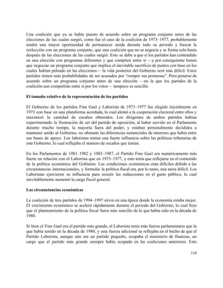  
Una coalición que ya se había puesto de acuerdo sobre un programa conjunto antes de las                               
elecciones de las cuales surgió, como fue el caso de la coalición de 1973–1977, probablemente                             
tendrá una mayor oportunidad de permanecer unida durante todo su periodo y buscar la                           
reelección con un programa conjunto, que una coalición que no se negocia y se forma solo hasta                                 
después de las elecciones de las cuales surgió. Esto se debe a que si los partidos han contendido                                   
en una elección con programas diferentes y que compiten entre sí —y por consiguiente tienen                             
que negociar un programa conjunto que implica el inevitable sacrificio de puntos con base en los                               
cuales habían peleado en las elecciones— la vida posterior del Gobierno será más difícil. Estos                             
partidos tienen más probabilidades de ser acusados por “romper sus promesas”. Pero ponerse de                           
acuerdo sobre un programa conjunto antes de una elección —en la que los partidos de la                               
coalición aun competirán entre sí por los votos— tampoco es sencillo. 
 
El tamaño relativo de la representación de los partidos 
 
El Gobierno de los partidos Fine Gael y Laborista de 1973–1977 fue elegido inicialmente en                             
1973 con base en una plataforma acordada, lo cual alentó a la cooperación electoral entre ellos y                                 
maximizó la cantidad de escaños obtenidos. Los dirigentes de ambos partidos habían                       
experimentado la frustración de ser del partido de oposición, al haber servido en el Parlamento                             
durante mucho tiempo, la mayoría fuera del poder, y estaban personalmente decididos a                         
mantener unido al Gobierno, no obstante las diferencias sustanciales de intereses que había entre                           
sus bases de apoyo. Los laboristas tenían una fuerte influencia sobre las políticas tributarias de                             
este Gobierno, lo cual reflejaba el número de escaños que tenían. 
 
En los Parlamentos de 1981–1982 y 1983–1987, el Partido Fine Gael era numéricamente más                           
fuerte en relación con el Laborista que en 1973–1977, y esto tenía que reflejarse en el contenido                                 
de la política económica del Gobierno. Las condiciones económicas eran difíciles debido a las                           
circunstancias internacionales, y formular la política fiscal era, por lo tanto, una tarea difícil. Los                             
Laboristas ejercieron su influencia para resistir las reducciones en el gasto público, lo cual                           
inevitablemente aumentó la carga fiscal general. 
 
Las circunstancias económicas 
 
La coalición de tres partidos de 1994–1997 sirvió en una época donde la economía estaba mejor.                               
El crecimiento económico se aceleró rápidamente durante el periodo del Gobierno, lo cual hizo                           
que el planteamiento de la política fiscal fuera más sencillo de lo que había sido en la década de                                     
1980. 
 
Si bien el Fine Gael era el partido más grande, el Laborista tenía más fuerza parlamentaria que la                                   
que había tenido en la década de 1980, y esta fuerza adicional se reflejaba en el hecho de que el                                       
Partido Laborista, aunque aún era un partido pequeño, ocupaba el ministerio de finanzas, un                           
cargo que el partido más grande siempre había ocupado en las coaliciones anteriores. Esto                           
118 
 
 