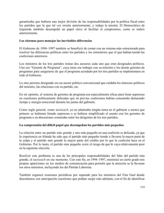 garantizaba que hubiera una mejor división de las responsabilidades por la política fiscal entre                           
los partidos que la que tal vez existía anteriormente, y redujo la tensión. El Democrático de                               
Izquierda también desempeñó un papel clave al facilitar el compromiso, como se indicó                         
anteriormente. 
 
Los sistemas para manejar las inevitables diferencias 
 
El Gobierno de 1994–1997 también se benefició de contar con un sistema más estructurado para                             
resolver las diferencias políticas entre los partidos y los ministerios que el que habían tenido las                               
coaliciones anteriores. 
 
Los ministros de los tres partidos tenían dos asesores cada uno que eran designados políticos.                             
Uno era “Gerente de Programa”, cuya tarea era trabajar con su ministro y los demás gerentes de                                 
programas para asegurarse de que el programa acordado por los tres partidos se implementara en                             
todo el Gobierno. 
 
La otra persona designada era un asesor político convencional que cuidaba los intereses políticos                           
del ministro, las relaciones con su partido, etc. 
 
En mi opinión, el sistema de gerentes de programa era especialmente eficaz para limar asperezas                             
en cuestiones políticamente delicadas que en previas coaliciones habían consumido demasiado                     
tiempo y energía emocional durante las juntas del gabinete. 
 
Como regla general, como ​taoiseach, yo no planteaba ningún tema en el gabinete a menos que                               
primero se hubieran limado asperezas o se hubiera simplificado el asunto con los gerentes de                             
programa o en discusiones sostenidas entre los dirigentes de los tres partidos. 
 
La comprensión del difícil papel que desempeñan los partidos más pequeños 
 
La relación entre un partido más grande y uno más pequeño en una coalición es delicada, ya que                                   
la experiencia en Irlanda ha sido que el partido más pequeño tiende a llevarse la mayor parte de                                   
la culpa y el partido más grande la mayor parte del crédito por lo que la coalición hace en el                                       
Gobierno. Por lo tanto, el partido más pequeño corre el riesgo de que le vaya relativamente peor                                 
en la siguiente elección. 
 
Resolver este problema es una de las principales responsabilidades del líder del partido más                           
grande, el ​taoiseach en ese momento. Con este fin, en 1994–1997, minimicé en cierto grado mis                               
propias apariciones en los medios de comunicación para permitir que la atención se la llevaran                             
los otros ministros, incluyendo los del Partido Laborista. 
 
También organicé reuniones periódicas por separado para los ministros del Fine Gael donde                         
discutíamos con anticipación cuestiones que podían surgir más adelante, con el fin de identificar                           
119 
 
 