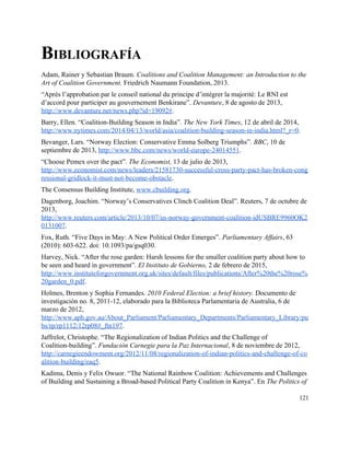 BIBLIOGRAFÍA 
Adam, Rainer y Sebastian Braum. ​Coalitions and Coalition Management: an Introduction to the 
Art of Coalition Government. Friedrich Naumann Foundation, 2013. 
“Après l’approbation par le conseil national du principe d’intégrer la majorité: Le RNI est 
d’accord pour participer au gouvernement Benkirane”. ​Devanture, 8 de agosto de 2013, 
http://www.devanture.net/news.php?id=19092#​. 
Barry, Ellen. “Coalition­Building Season in India”. ​The New York Times, 12 de abril de 2014, 
http://www.nytimes.com/2014/04/13/world/asia/coalition­building­season­in­india.html?_r=0​. 
Bevanger, Lars. “Norway Election: Conservative Emma Solberg Triumphs”. ​BBC, 10 de 
septiembre de 2013, ​http://www.bbc.com/news/world­europe­24014551​. 
“Choose Pemex over the pact”. ​The Economist, 13 de julio de 2013, 
http://www.economist.com/news/leaders/21581730­successful­cross­party­pact­has­broken­cong
ressional­gridlock­it­must­not­become­obstacle​. 
The Consensus Building Institute, ​www.cbuilding.org​. 
Dagenborg, Joachim. “Norway’s Conservatives Clinch Coalition Deal”. Reuters, 7 de octubre de 
2013, 
http://www.reuters.com/article/2013/10/07/us­norway­government­coalition­idUSBRE9960OK2
0131007​. 
Fox, Ruth. “Five Days in May: A New Political Order Emerges”. ​Parliamentary Affairs, 63 
(2010): 603­622. doi: 10.1093/pa/gsq030. 
Harvey, Nick. “After the rose garden: Harsh lessons for the smaller coalition party about how to 
be seen and heard in government”. ​El Instituto de Gobierno, 2 de febrero de 2015, 
http://www.instituteforgovernment.org.uk/sites/default/files/publications/After%20the%20rose%
20garden_0.pdf​. 
Holmes, Brenton y Sophia Fernandes. ​2010 Federal Election: a brief history. Documento de 
investigación no. 8, 2011­12, elaborado para la Biblioteca Parlamentaria de Australia, 6 de 
marzo de 2012, 
http://www.aph.gov.au/About_Parliament/Parliamentary_Departments/Parliamentary_Library/pu
bs/rp/rp1112/12rp08#_ftn197​. 
Jaffrelot, Christophe. “The Regionalization of Indian Politics and the Challenge of 
Coalition­building”. ​Fundación Carnegie para la Paz Internacional, 8 de noviembre de 2012, 
http://carnegieendowment.org/2012/11/08/regionalization­of­indian­politics­and­challenge­of­co
alition­building/eaq5​. 
Kadima, Denis y Felix Owuor. “The National Rainbow Coalition: Achievements and Challenges 
of Building and Sustaining a Broad­based Political Party Coalition in Kenya”. En ​The Politics of 
121 
 
 