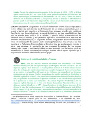 Suecia. ​Durante las elecciones parlamentarias de las décadas de 1960 y 1970, el KD de                             
Suecia obtuvo menos del 2 por ciento de los votos, quedando por debajo del límite de 4 por                                   
ciento necesario para la representación parlamentaria. En 1985, el KD formó una alianza                         
electoral con el Partido del Centro (​Centerpartiet), lo que le permitió al KD obtener su                             
primera curul en el Parlamento. El partido ha servido en el Parlamento desde entonces,                           
incluso como parte de varias coaliciones que han gobernado.  
Gobiernos de coalición. Los gobiernos de coalición normalmente ocurren cuando ningún partido                       
político obtiene una clara mayoría en el Parlamento. En los sistemas parlamentarios, por lo                           
general el partido con mayoría en el Parlamento logra conseguir acuerdos con partidos de                           
filosofía afín para formar el gabinete, la mayoría legislativa y una base para el Gobierno. Con                               
base en acuerdos sobre políticas de la coalición, el gabinete incluye representantes de los                           
diferentes partidos miembro, y sus propuestas legislativas normalmente están apoyadas por                     
miembros del Parlamento (MP) de los partidos miembro. Los gobiernos de coalición minoritaria                         
tienen suficiente respaldo del Ejecutivo en los sistemas parlamentarios, pero carecen de una clara                           
mayoría en el Parlamento. Como resultado, el Ejecutivo tiene que constantemente negociar el                         
apoyo para garantizar la aprobación de sus propuestas legislativas. En los sistemas                       
presidenciales, cuando el partido del presidente no tiene la mayoría en el Parlamento, puede ser                             
necesario que se formen coaliciones para conseguir acuerdos sobre la agenda legislativa que la                           
mayoría de los miembros del Parlamento puedan apoyar.  
 
 
Gobiernos de coalición en la India y Noruega 
 
India. ​Los dos partidos políticos nacionales más importantes —el Partido                   
Bharatiya Janata (BJP, por sus siglas en inglés) y el Congreso Nacional Indio (INC, por sus                               
siglas en inglés)— han dominado la escena política nacional de la India durante muchos                           
años. Sin embargo, los partidos regionales más pequeños han ganado fuerza como resultado                         
de un cambio en el equilibro del poder ​de los Gobiernos nacionales hacia los Gobiernos                             
estatales durante los últimos 20 años. A medida que los partidos nacionales se debilitaban, la                             
autoridad regional se fortalecía y los partidos regionales aumentaban su influencia. Debido a                         
esto, los gobiernos de coalición de los partidos nacionales se han convertido en algo común                             
en la política de la India. Dos coaliciones —la Alianza Progresiva Unida (UPA, por sus                             
siglas en inglés), liderada por el INC y la Alianza Democrática Nacional (NDA, por sus                             
siglas en inglés), liderada por el BJP— han gobernado en la India durante gran parte de los                                 
últimos 30 años. En las elecciones de 2014 para la cámara baja del Parlamento (​Lok Sabha),                               
el BJP obtuvo 282 de los 543 escaños y los miembros de su alianza electoral consiguieron 54                                 
curules adicionales. Aunque el BJP tenía suficientes escaños en el Parlamento para formar                         
6
6
“The Regionalization of Indian Politics and the Challenge of Coalition­building”, por Christophe                         
Jaffrelot, ​Fundación Carnegie para la Paz Internacional, 8 de noviembre de 2012,                       
http://carnegieendowment.org/2012/11/08/regionalization­of­indian­politics­and­challenge­of­coalition­b
uilding/eaq5​; “Coalition­Building Season in India” por Ellen Barry, ​New York Times, 12 de abril de 2014,                               
13 
 
 