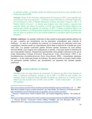 un gobierno propio, un limitado número de ministros provenía de los otros miembros de la                             
alianza electoral del BJP. 
Noruega. ​Luego de las elecciones parlamentarias de Noruega en 2013, cuatro partidos que                         
anteriormente eran de la oposición —el Partido Conservador (​Høyre), el Partido Progresista                       
(​Fremskrittspartiet, FrP), el Partido Demócrata Cristiano (​Kristelig Folkeparti, FrF), y el                     
Partido Liberal (​Venstre)— se unieron para redactar una visión común y negociar una                         
coalición. Høyre, que obtuvo 48 escaños, y el FrP, que consiguió 29 curules, llegaron a un                               
acuerdo para formar un gobierno de coalición. El KrF y Venstre no pudieron llegar a un                               
acuerdo con Høyre y el FrP para unirse al gobierno de coalición, sin embargo, acordaron una                               
lista de temas de políticas en los que estarían dispuestos a considerar apoyar la postura del                               
Gobierno.   
7
 
Grandes coaliciones. Las grandes coaliciones se dan cuando los principales partidos políticos de                         
un país —aquellos que normalmente son los principales contendientes para controlar el                       
Gobierno— se unen en un gobierno de coalición. La construcción de coaliciones entre estos                           
competidores naturales puede ser especialmente difícil dada la tradición de rivalidad que existe                         
entre ellos. Las grandes coaliciones pueden formarse durante momentos de crisis política                       
nacional debido a que ninguna otra configuración es posible, o bien para limitar la influencia de                               
uno o más partidos menores. Alemania ha experimentado varias grandes coaliciones en las que la                             
Unión Democrática Cristiana (​Christlich Demokratische Union Deutschlands, CDU) y los                   
Socialdemócratas (​Sozialdemokratische Partei Deutschlands, SPD) —normalmente oponentes             
naturales— se han unido para formar un Gobierno. De manera similar, en Austria, Israel e Italia,                               
los principales partidos políticos que normalmente son oponentes han formado grandes                     
coaliciones.  
 
 
Grandes coaliciones en Alemania 
 
Alemania tiene una larga historia de coaliciones. La mayoría de ellas se han formado en                             
torno a tendencias ideológicas, uniendo ya sea al CDU o al SPD con otros aliados. Sin                               
embargo, desde la Segunda Guerra Mundial, ha habido tres gobiernos de coalición a nivel                           
federal que han incluido tanto al CDU como al SPD —rivales tradicionales— así como a                             
otros partidos.  
http://www.nytimes.com/2014/04/13/world/asia/coalition­building­season­in­india.html?_r=0​; y “BJP,     
Modi Win Landslide Victory in Indian Elections”, por Ankit Panda, ​The Diplomat, 16 de mayo de 2014,                                 
http://thediplomat.com/2014/05/bjp­modi­win­landslide­victory­in­indian­elections/​. 
7
“Norway’s Conservatives Clinch Coalition Deal”, por Joachim Dagenborg, Reuters, 7 de octubre de                           
2013, 
http://www.reuters.com/article/2013/10/07/us­norway­government­coalition­idUSBRE9960OK20131007
; y “Norway Election: Conservative Emma Solberg Triumphs”, por Lars Bevanger, ​BBC, 10 de                           
septiembre de 2013, ​http://www.bbc.com/news/world­europe­24014551​. 
14 
 
 