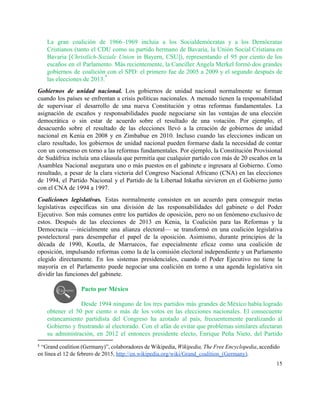 La gran coalición de 1966–1969 incluía a los Socialdemócratas y a los Demócratas                         
Cristianos (tanto el CDU como su partido hermano de Bavaria, la Unión Social Cristiana en                             
Bavaria [​Christlich­Soziale Union in Bayern, CSU]), representando el 95 por ciento de los                         
escaños en el Parlamento. Más recientemente, la Canciller Angela Merkel formó dos grandes                         
gobiernos de coalición con el SPD: el primero fue de 2005 a 2009 y el segundo después de                                   
las elecciones de 2013.   
8
Gobiernos de unidad nacional. Los gobiernos de unidad nacional normalmente se forman                       
cuando los países se enfrentan a crisis políticas nacionales. A menudo tienen la responsabilidad                           
de supervisar el desarrollo de una nueva Constitución y otras reformas fundamentales. La                         
asignación de escaños y responsabilidades puede negociarse sin las ventajas de una elección                         
democrática o sin estar de acuerdo sobre el resultado de una votación. Por ejemplo, el                             
desacuerdo sobre el resultado de las elecciones llevó a la creación de gobiernos de unidad                             
nacional en Kenia en 2008 y en Zimbabue en 2010. Incluso cuando las elecciones indican un                               
claro resultado, los gobiernos de unidad nacional pueden formarse dada la necesidad de contar                           
con un consenso en torno a las reformas fundamentales. Por ejemplo, la Constitución Provisional                           
de Sudáfrica incluía una cláusula que permitía que cualquier partido con más de 20 escaños en la                                 
Asamblea Nacional asegurara uno o más puestos en el gabinete e ingresara al Gobierno. Como                             
resultado, a pesar de la clara victoria del Congreso Nacional Africano (CNA) en las elecciones                             
de 1994, el Partido Nacional y el Partido de la Libertad Inkatha sirvieron en el Gobierno junto                                 
con el CNA de 1994 a 1997. 
Coaliciones legislativas. Estas normalmente consisten en un acuerdo para conseguir metas                     
legislativas específicas sin una división de las responsabilidades del gabinete o del Poder                         
Ejecutivo. Son más comunes entre los partidos de oposición, pero no un fenómeno exclusivo de                             
estos. Después de las elecciones de 2013 en Kenia, la Coalición para las Reformas y la                               
Democracia —inicialmente una alianza electoral— se transformó en una coalición legislativa                     
postelectoral para desempeñar el papel de la oposición. Asimismo, durante principios de la                         
década de 1990, Koutla, de Marruecos, fue especialmente eficaz como una coalición de                         
oposición, impulsando reformas como la de la comisión electoral independiente y un Parlamento                         
elegido directamente. En los sistemas presidenciales, cuando el Poder Ejecutivo no tiene la                         
mayoría en el Parlamento puede negociar una coalición en torno a una agenda legislativa sin                             
dividir las funciones del gabinete.  
 
Pacto por México 
 
Desde 1994 ninguno de los tres partidos más grandes de México había logrado                         
obtener el 50 por ciento o más de los votos en las elecciones nacionales. El consecuente                               
estancamiento partidista del Congreso ha azotado al país, frecuentemente paralizando al                     
Gobierno y frustrando al electorado. Con el afán de evitar que problemas similares afectaran                           
su administración, en 2012 el entonces presidente electo, Enrique Peña Nieto, del Partido                         
8
“Grand coalition (Germany)”, colaboradores de Wikipedia, ​Wikipedia, The Free Encyclopedia, accedido                       
en línea el 12 de febrero de 2015, ​http://en.wikipedia.org/wiki/Grand_coalition_(Germany)​. 
15 
 
 