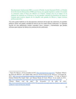 Revolucionario Institucional (PRI) se acercó al Partido Acción Nacional (PAN) y al Partido                         
de la Revolución Democrática (PDR) para buscar una agenda legislativa común. El acuerdo                         
se conocería como el Pacto por México (o el Pacto). Aunque esto no se tradujo en un                                 
gobierno de coalición en el Ejecutivo, los tres partidos valoraron los beneficios de actuar en                             
conjunto para resolver algunos de los desafíos más grandes de México y lograr victorias                           
políticas parciales.  
9
Tal como queda implícito en las descripciones anteriores de los tipos de coaliciones, los partidos                             
políticos tienen una amplia variedad de motivos por los cuales formar coaliciones. La siguiente                           
sección de esta publicación resume conceptos clave, consejos y herramientas que pueden                       
utilizarse para mejorar las labores de construcción de coaliciones. 
 
   
9
​“Pacto Por México,” 29 de noviembre de 2012, ​http://pactopormexico.org/como/​; ​“Explainer: What Is                         
the Pacto por México?”, por Andrés Sada, ​Americas Society­Council of the Americas, 11 de marzo de                               
2013, ​http://www.as­coa.org/articles/explainer­what­pacto­por­m%C3%A9xico​; “A Look at Mexico’s           
Political Reform­The Expert Take”, por Duncan Wood, ​El Centro Wilson, 16 de octubre de 2013,                             
http://www.wilsoncenter.org/article/look­mexico%E2%80%99s­political­reform­the­expert­take​; ​y   
“Choose Pemex over the pact,” ​The Economist, 13 de julio de 2013,                       
http://www.economist.com/news/leaders/21581730­successful­cross­party­pact­has­broken­congressional
­gridlock­it­must­not­become­obstacle​. 
16 
 
 