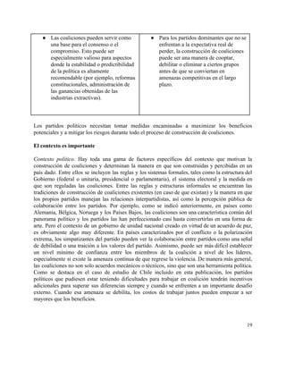 ● Las coaliciones pueden servir como 
una base para el consenso o el 
compromiso. Esto puede ser 
especialmente valioso para aspectos 
donde la estabilidad o predictibilidad 
de la política es altamente 
recomendable (por ejemplo, reformas 
constitucionales, administración de 
las ganancias obtenidas de las 
industrias extractivas).  
● Para los partidos dominantes que no se 
enfrentan a la expectativa real de 
perder, la construcción de coaliciones 
puede ser una manera de cooptar, 
debilitar o eliminar a ciertos grupos 
antes de que se conviertan en 
amenazas competitivas en el largo 
plazo. 
 
 
 
 
Los partidos políticos necesitan tomar medidas encaminadas a maximizar los beneficios                     
potenciales y a mitigar los riesgos durante todo el proceso de construcción de coaliciones.  
 
El contexto es importante 
 
Contexto político. Hay toda una gama de factores específicos del contexto que motivan la                           
construcción de coaliciones y determinan la manera en que son construidas y percibidas en un                             
país dado. Entre ellos se incluyen las reglas y los sistemas formales, tales como la estructura del                                 
Gobierno (federal o unitaria, presidencial o parlamentaria), el sistema electoral y la medida en                           
que son reguladas las coaliciones. Entre las reglas y estructuras informales se encuentran las                           
tradiciones de construcción de coaliciones existentes (en caso de que existan) y la manera en que                               
los propios partidos manejan las relaciones interpartidistas, así como la percepción pública de                         
colaboración entre los partidos. Por ejemplo, como se indicó anteriormente, en países como                         
Alemania, Bélgica, Noruega y los Países Bajos, las coaliciones son una característica común del                           
panorama político y los partidos las han perfeccionado casi hasta convertirlas en una forma de                             
arte. Pero el contexto de un gobierno de unidad nacional creado en virtud de un acuerdo de paz,                                   
es obviamente algo muy diferente. En países caracterizados por el conflicto o la polarización                           
extrema, los simpatizantes del partido pueden ver la colaboración entre partidos como una señal                           
de debilidad o una traición a los valores del partido. Asimismo, puede ser más difícil establecer                               
un nivel mínimo de confianza entre los miembros de la coalición a nivel de los líderes,                               
especialmente si existe la amenaza continua de que regrese la violencia. De manera más general,                             
las coaliciones no son solo acuerdos mecánicos o técnicos, sino que son una herramienta política.                             
Como se destaca en el caso de estudio de Chile incluido en esta publicación, los partidos                               
políticos que pudiesen estar teniendo dificultades para trabajar en coalición tendrán incentivos                       
adicionales para superar sus diferencias siempre y cuando se enfrenten a un importante desafío                           
externo. Cuando esa amenaza se debilita, los costos de trabajar juntos pueden empezar a ser                             
mayores que los beneficios.  
 
19 
 
 