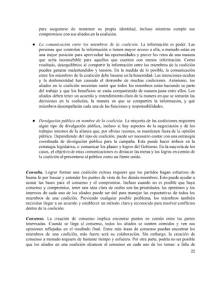 para asegurarse de mantener su propia identidad, incluso mientras cumple sus                     
compromisos con sus aliados en la coalición.  
 
● La comunicación entre los miembros de la coalición. La información es poder. Las                         
personas que controlan la información o tienen mayor acceso a ella, a menudo están en                             
una mejor posición para aprovechar las oportunidades y prever los retos de una manera                           
que sería inconcebible para aquellos que cuenten con menos información. Como                     
resultado, desequilibrios al compartir la información entre los miembros de la coalición                       
pueden generar malentendidos y tensión. En la medida de lo posible, la comunicación                         
entre los miembros de la coalición debe basarse en la honestidad. Las intenciones ocultas                           
y la deshonestidad han causado el derrumbe de muchas coaliciones. Asimismo, los                       
aliados en la coalición necesitan sentir que todos los miembros están haciendo su parte                           
del trabajo y que los beneficios se están compartiendo de manera justa entre ellos. Los                             
aliados deben tener un acuerdo y entendimiento claro de la manera en que se tomarán las                               
decisiones en la coalición, la manera en que se compartirá la información, y qué                           
miembros desempeñarán cada una de las funciones y responsabilidades.  
 
● Divulgación pública en nombre de la coalición. La mayoría de las coaliciones requieren                         
algún tipo de divulgación pública, incluso si hay aspectos de la negociación y de los                             
trabajos internos de la alianza que, por obvias razones, se mantienen fuera de la opinión                             
pública. Dependiendo del tipo de coalición, puede ser necesario contar con una estrategia                         
coordinada de divulgación pública para la campaña. Esta puede hacer énfasis en la                         
estrategia legislativa, o comunicar los planes y logros del Gobierno. En la mayoría de los                             
casos, el objetivo de estas comunicaciones es destacar las metas y los logros en común de                               
la coalición al presentarse al público como un frente unido. 
 
 
Consulta. Lograr formar una coalición exitosa requiere que los partidos hagan esfuerzos de                         
buena fe por buscar y entender los puntos de vista de los demás miembros. Esto puede ayudar a                                   
sentar las bases para el consenso y el compromiso. Incluso cuando no es posible que haya                               
consenso y compromiso, tener una idea clara de cuáles son las prioridades, las opiniones y los                               
intereses de cada uno de los aliados puede ser útil para manejar las expectativas de todos los                                 
miembros de una coalición. Previendo cualquier posible problema, los miembros también                     
necesitan llegar a un acuerdo y establecer un método claro y reconocido para resolver conflictos                             
dentro de la coalición. 
 
Consenso. La creación de consenso implica encontrar puntos en común entre las partes                         
interesadas. Cuando se llega al consenso, todos los aliados se sienten cómodos y ven sus                             
opiniones reflejadas en el resultado final. Entre más áreas de consenso puedan encontrar los                           
miembros de una coalición, más fuerte será su colaboración. Sin embargo, la creación de                           
consenso a menudo requiere de bastante tiempo y esfuerzo. Por otra parte, podría no ser posible                               
que los aliados en una coalición alcancen el consenso en cada uno de los temas: a falta de                                   
22 
 
 