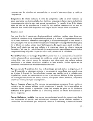 consenso entre los miembros de una coalición, es necesario hacer concesiones y establecer                         
compromisos. 
 
Compromiso. En última instancia, la meta del compromiso debe ser crear escenarios de                         
ganar­ganar entre los distintos aliados. Las decisiones tomadas por el grupo deben incluir tanto                           
concesiones como victorias para cada uno de los miembros. Por ejemplo, si uno de los aliados                               
logra que otro de los miembros de la coalición haga muchas concesiones en un tema en                               
particular, debe también estar dispuesto a ceder en gran medida ante ese aliado en otro tema.  
 
Los cinco pasos  
 
Esta guía describe el proceso para la construcción de coaliciones en cinco pasos. Cada paso                             
requiere de una estructura y un procedimiento propios, y se basa en el/los paso(s) anterior(es).                             
Por lo tanto, disminuir la importancia de estos pasos, o incluso saltarse alguno de ellos durante el                                 
ciclo, puede provocar que la construcción de la coalición (un proceso que por naturaleza es ya de                                 
por sí difícil), sea incluso un reto mayor de lo necesario. En algunos casos, puede contribuir al                                 
fracaso en el intento por crear una coalición o al colapso de esta en las primeras etapas de                                   
formación. Cada paso del ciclo de la coalición presenta también oportunidades para maximizar                         
las oportunidades y mitigar los riesgos asociados con la construcción de coaliciones.  
 
Paso 1: Desarrollar una estrategia de partido. El primer paso en la construcción de la coalición                               
implica el desarrollo de una estrategia de partido que sentará las bases para una negociación                             
exitosa. Entre más esfuerzo pongan los partidos en este primer paso, más probable será que                             
identifiquen a los aliados estratégicos, negocien un buen acuerdo y eviten algunas de las                           
dificultades relacionadas con la construcción de coaliciones. 
 
Paso 2: Negociar la coalición. Con base en la estrategia que cada partido ha preparado, en el                                 
paso 2 los partidos se reúnen para negociar y, con un poco de suerte, llegar a un acuerdo sobre                                     
los términos de la coalición. Dependiendo del contexto y de los objetivos de la coalición, estas                               
negociaciones pueden ser completamente secretas o parcialmente públicas. Si bien algunos de                       
los asuntos pueden acordarse con relativa facilidad, otros pueden ser más polémicos y requerir de                             
un enfoque distinto para lograr un compromiso.  
  
Paso 3: Comenzar el proceso. Una vez que las negociaciones empiezan a llegar a su fin, es                                 
necesario que los partidos políticos cierren formalmente el acuerdo. Esto incluye celebrar un                         
convenio escrito, obtener la aprobación formal del acuerdo por parte de las estructuras                         
pertinentes de los partidos miembro de la coalición y anunciar los detalles de la coalición al                               
público en general. 
 
Paso 4: Trabajar en coalición. Una vez que los miembros de la coalición comiencen a trabajar                               
para implementar el acuerdo, será necesario que mantengan buenas relaciones mediante la                       
continuación de sus esfuerzos para aumentar o conservar la confianza y la comunicación entre                           
23 
 
 