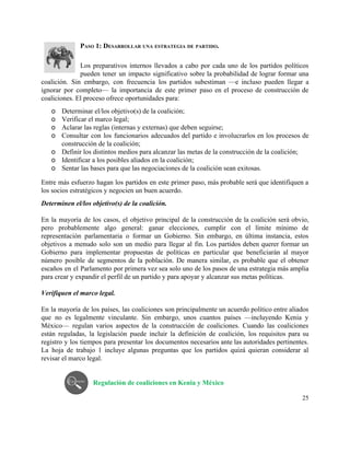 PASO 1: DESARROLLAR UNA ESTRATEGIA DE PARTIDO. 
 
Los preparativos internos llevados a cabo por cada uno de los partidos políticos                         
pueden tener un impacto significativo sobre la probabilidad de lograr formar una                       
coalición. Sin embargo, con frecuencia los partidos subestiman —e incluso pueden llegar a                         
ignorar por completo— la importancia de este primer paso en el proceso de construcción de                             
coaliciones. El proceso ofrece oportunidades para: 
o Determinar el/los objetivo(s) de la coalición; 
o Verificar el marco legal; 
o Aclarar las reglas (internas y externas) que deben seguirse; 
o Consultar con los funcionarios adecuados del partido e involucrarlos en los procesos de                         
construcción de la coalición;  
o Definir los distintos medios para alcanzar las metas de la construcción de la coalición; 
o Identificar a los posibles aliados en la coalición; 
o Sentar las bases para que las negociaciones de la coalición sean exitosas. 
Entre más esfuerzo hagan los partidos en este primer paso, más probable será que identifiquen a                               
los socios estratégicos y negocien un buen acuerdo.  
Determinen el/los objetivo(s) de la coalición. 
 
En la mayoría de los casos, el objetivo principal de la construcción de la coalición será obvio,                                 
pero probablemente algo general: ganar elecciones, cumplir con el límite mínimo de                       
representación parlamentaria o formar un Gobierno. Sin embargo, en última instancia, estos                       
objetivos a menudo solo son un medio para llegar al fin. Los partidos deben querer formar un                                 
Gobierno para implementar propuestas de políticas en particular que beneficiarán al mayor                       
número posible de segmentos de la población. De manera similar, es probable que el obtener                             
escaños en el Parlamento por primera vez sea solo uno de los pasos de una estrategia más amplia                                   
para crear y expandir el perfil de un partido y para apoyar y alcanzar sus metas políticas.  
 
Verifiquen el marco legal.  
 
En la mayoría de los países, las coaliciones son principalmente un acuerdo político entre aliados                             
que no es legalmente vinculante. Sin embargo, unos cuantos países —incluyendo Kenia y                         
México— regulan varios aspectos de la construcción de coaliciones. Cuando las coaliciones                       
están reguladas, la legislación puede incluir la definición de coalición, los requisitos para su                           
registro y los tiempos para presentar los documentos necesarios ante las autoridades pertinentes.                         
La hoja de trabajo 1 incluye algunas preguntas que los partidos quizá quieran considerar al                             
revisar el marco legal. 
 
 
Regulación de coaliciones en Kenia y México 
25 
 
 