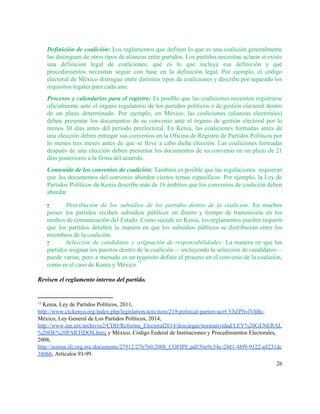 
Definición de coalición: Los reglamentos que definen lo que es una coalición generalmente                         
las distinguen de otros tipos de alianzas entre partidos. Los partidos necesitan aclarar si existe                             
una definición legal de coaliciones, qué es lo que incluye esa definición y qué                           
procedimientos necesitan seguir con base en la definición legal. Por ejemplo, el código                         
electoral de México distingue entre distintos tipos de coaliciones y describe por separado los                           
requisitos legales para cada uno.  
Procesos y calendarios para el registro: Es posible que las coaliciones necesiten registrarse                         
oficialmente ante el órgano regulatorio de los partidos políticos o de gestión electoral dentro                           
de un plazo determinado. Por ejemplo, en México, las coaliciones (alianzas electorales)                       
deben presentar los documentos de su convenio ante el órgano de gestión electoral por lo                             
menos 30 días antes del periodo preelectoral. En Kenia, las coaliciones formadas antes de                           
una elección deben entregar sus convenios en la Oficina de Registro de Partidos Políticos por                             
lo menos tres meses antes de que se lleve a cabo dicha elección. Las coaliciones formadas                               
después de una elección deben presentar los documentos de su convenio en un plazo de 21                               
días posteriores a la firma del acuerdo. 
Contenido de los convenios de coalición: También es posible que las regulaciones requieran                         
que los documentos del convenio aborden ciertos temas específicos. Por ejemplo, la Ley de                           
Partidos Políticos de Kenia describe más de 16 ámbitos que los convenios de coalición deben                             
abordar.  
▪ Distribución de los subsidios de los partidos dentro de la coalición: En muchos                         
países los partidos reciben subsidios públicos en dinero y tiempo de transmisión en los                           
medios de comunicación del Estado. Como sucede en Kenia, los reglamentos pueden requerir                         
que los partidos detallen la manera en que los subsidios públicos se distribuirán entre los                             
miembros de la coalición.  
▪ Selección de candidatos y asignación de responsabilidades: La manera en que los                       
partidos asignan los puestos dentro de la coalición —incluyendo la selección de candidatos—                         
puede variar, pero a menudo es un requisito definir el proceso en el convenio de la coalición,                                 
como es el caso de Kenia y México.  
12
 
Revisen el reglamento interno del partido. 
 
12
 Kenia, Ley de Partidos Políticos, 2011, 
http://www.cickenya.org/index.php/legislation/acts/item/219­political­parties­act#.VbZPSvlVhBc​; 
México, Ley General de Los Partidos Políticos, 2014, 
http://www.ine.mx/archivos2/CDD/Reforma_Electoral2014/descargas/normatividad/LEY%20GENERAL
%20DE%20PARTIDOS.htm​;​ ​y México, Código Federal de Instituciones y Procedimientos Electorales, 
2008, 
http://norma.ife.org.mx/documents/27912/276760/2008_COFIPE.pdf/56e9c54e­2481­48f9­9122­a8231dc
3806b​,​ ​Artículos 93­99. 
26 
 
 