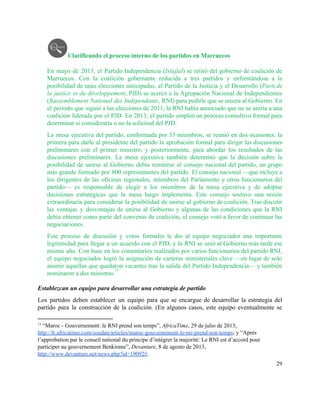 Clarificando el proceso interno de los partidos en Marruecos 
 
En mayo de 2013, el Partido Independencia (​Istiqlal) se retiró del gobierno de coalición de                             
Marruecos. Con la coalición gobernante reducida a tres partidos y enfrentándose a la                         
posibilidad de unas elecciones anticipadas, el Partido de la Justicia y el Desarrollo (​Parti de                             
la justice et du développement, PJD) se acercó a la Agrupación Nacional de Independientes                           
(​Rassemblement National des Indépendants, RNI) para pedirle que se uniera al Gobierno. En                         
el periodo que siguió a las elecciones de 2011, la RNI había anunciado que no se uniría a una                                     
coalición liderada por el PJD. En 2013, el partido empleó un proceso consultivo formal para                             
determinar si consideraría o no la solicitud del PJD.  
La mesa ejecutiva del partido, conformada por 33 miembros, se reunió en dos ocasiones: la                             
primera para darle al presidente del partido la aprobación formal para dirigir las discusiones                           
preliminares con el primer ministro; y posteriormente, para abordar los resultados de las                         
discusiones preliminares. La mesa ejecutiva también determinó que la decisión sobre la                       
posibilidad de unirse al Gobierno debía remitirse al consejo nacional del partido, un grupo                           
más grande formado por 800 representantes del partido. El consejo nacional —que incluye a                           
los dirigentes de las oficinas regionales, miembros del Parlamento y otros funcionarios del                         
partido— es responsable de elegir a los miembros de la mesa ejecutiva y de adoptar                             
decisiones estratégicas que la mesa luego implementa. Este consejo sostuvo una sesión                       
extraordinaria para considerar la posibilidad de unirse al gobierno de coalición. Tras discutir                         
las ventajas y desventajas de unirse al Gobierno y algunas de las condiciones que la RNI                               
debía obtener como parte del convenio de coalición, el consejo votó a favor de continuar las                               
negociaciones.  
Este proceso de discusión y votos formales le dio al equipo negociador una importante                           
legitimidad para llegar a un acuerdo con el PJD, y la RNI se unió al Gobierno más tarde ese                                     
mismo año. Con base en los comentarios realizados por varios funcionarios del partido RNI,                           
el equipo negociador logró la asignación de carteras ministeriales clave —en lugar de solo                           
asumir aquellas que quedaron vacantes tras la salida del Partido Independencia— y también                         
nominaron a dos ministras.   
13
 
Establezcan un equipo para desarrollar una estrategia de partido 
Los partidos deben establecer un equipo para que se encargue de desarrollar la estrategia del                             
partido para la construcción de la coalición. (En algunos casos, este equipo eventualmente se                           
13
 “Maroc ­ Gouvernement: le RNI prend son temps”, ​AfricaTime, 29 de julio de 2013, 
http://fr.africatime.com/soudan/articles/maroc­gouvernement­le­rni­prend­son­temps​; y “Après 
l’approbation par le conseil national du principe d’intégrer la majorité: Le RNI est d’accord pour 
participer au gouvernement Benkirane”, ​Devanture, 8 de agosto de 2013, 
http://www.devanture.net/news.php?id=19092#​. 
29 
 
 