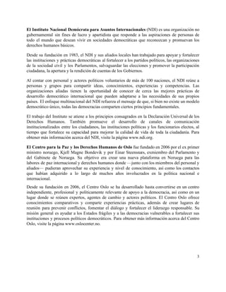 El Instituto Nacional Demócrata para Asuntos Internacionales ​(NDI) es una organización no                       
gubernamental sin fines de lucro y apartidista que responde a las aspiraciones de personas de                             
todo el mundo que desean vivir en sociedades democráticas que reconozcan y promuevan los                           
derechos humanos básicos.  
Desde su fundación en 1983, el NDI y sus aliados locales han trabajado para apoyar y fortalecer                                 
las instituciones y prácticas democráticas al fortalecer a los partidos políticos, las organizaciones                         
de la sociedad civil y los Parlamentos, salvaguardar las elecciones y promover la participación                           
ciudadana, la apertura y la rendición de cuentas de los Gobiernos. 
Al contar con personal y actores políticos voluntarios de más de 100 naciones, el NDI reúne a                                 
personas y grupos para compartir ideas, conocimientos, experiencias y competencias. Las                     
organizaciones aliadas tienen la oportunidad de conocer de cerca las mejores prácticas de                         
desarrollo democrático internacional que pueden adaptarse a las necesidades de sus propios                       
países. El enfoque multinacional del NDI refuerza el mensaje de que, si bien no existe un modelo                                 
democrático único, todas las democracias comparten ciertos principios fundamentales.  
El trabajo del Instituto se atiene a los principios consagrados en la Declaración Universal de los                               
Derechos Humanos. También promueve el desarrollo de canales de comunicación                   
institucionalizados entre los ciudadanos, las instituciones políticas y los funcionarios electos, al                       
tiempo que fortalece su capacidad para mejorar la calidad de vida de toda la ciudadanía. Para                               
obtener más información acerca del NDI, visite la página www.ndi.org. 
El Centro para la Paz y los Derechos Humanos de Oslo ​fue fundado en 2006 por el ex primer                                     
ministro noruego, Kjell Magne Bondevik y por Einar Steensnæs, exmiembro del Parlamento y                         
del Gabinete de Noruega. Su objetivo era crear una nueva plataforma en Noruega para las                             
labores de paz internacional y derechos humanos donde —junto con los miembros del personal y                             
aliados— pudieran aprovechar su experiencia y nivel de conocimiento, así como los contactos                         
que habían adquirido a lo largo de muchos años involucrados en la política nacional e                             
internacional.  
Desde su fundación en 2006, el Centro Oslo se ha desarrollado hasta convertirse en un centro                               
independiente, profesional y políticamente relevante de apoyo a la democracia, así como en un                           
lugar donde se reúnen expertos, agentes de cambio y actores políticos. El Centro Oslo ofrece                             
conocimientos comparativos y comparte experiencias prácticas, además de crear lugares de                     
reunión para prevenir conflictos, fomentar el diálogo y fortalecer el liderazgo responsable. Su                         
misión general es ayudar a los Estados frágiles y a las democracias vulnerables a fortalecer sus                               
instituciones y procesos políticos democráticos. Para obtener más información acerca del Centro                       
Oslo, visite la página www.oslocenter.no. 
   
3 
 
 