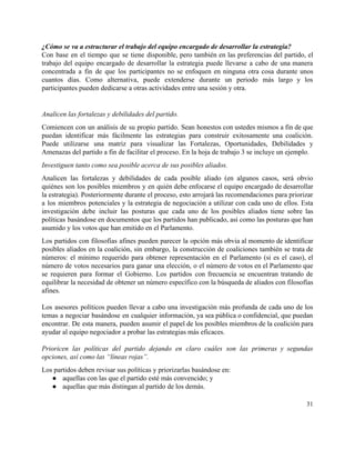 ¿Cómo se va a estructurar el trabajo del equipo encargado de desarrollar la estrategia? 
Con base en el tiempo que se tiene disponible, pero también en las preferencias del partido, el                                 
trabajo del equipo encargado de desarrollar la estrategia puede llevarse a cabo de una manera                             
concentrada a fin de que los participantes no se enfoquen en ninguna otra cosa durante unos                               
cuantos días. Como alternativa, puede extenderse durante un periodo más largo y los                         
participantes pueden dedicarse a otras actividades entre una sesión y otra. 
 
Analicen las fortalezas y debilidades del partido. 
Comiencen con un análisis de su propio partido. Sean honestos con ustedes mismos a fin de que                                 
puedan identificar más fácilmente las estrategias para construir exitosamente una coalición.                     
Puede utilizarse una matriz para visualizar las Fortalezas, Oportunidades, Debilidades y                     
Amenazas del partido a fin de facilitar el proceso. En la hoja de trabajo 3 se incluye un ejemplo. 
Investiguen tanto como sea posible acerca de sus posibles aliados.  
Analicen las fortalezas y debilidades de cada posible aliado (en algunos casos, será obvio                           
quiénes son los posibles miembros y en quién debe enfocarse el equipo encargado de desarrollar                             
la estrategia). Posteriormente durante el proceso, esto arrojará las recomendaciones para priorizar                       
a los miembros potenciales y la estrategia de negociación a utilizar con cada uno de ellos. Esta                                 
investigación debe incluir las posturas que cada uno de los posibles aliados tiene sobre las                             
políticas basándose en documentos que los partidos han publicado, así como las posturas que han                             
asumido y los votos que han emitido en el Parlamento.  
Los partidos con filosofías afines pueden parecer la opción más obvia al momento de identificar                             
posibles aliados en la coalición, sin embargo, la construcción de coaliciones también se trata de                             
números: el mínimo requerido para obtener representación en el Parlamento (si es el caso), el                             
número de votos necesarios para ganar una elección, o el número de votos en el Parlamento que                                 
se requieren para formar el Gobierno. Los partidos con frecuencia se encuentran tratando de                           
equilibrar la necesidad de obtener un número específico con la búsqueda de aliados con filosofías                             
afines.  
 
Los asesores políticos pueden llevar a cabo una investigación más profunda de cada uno de los                               
temas a negociar basándose en cualquier información, ya sea pública o confidencial, que puedan                           
encontrar. De esta manera, pueden asumir el papel de los posibles miembros de la coalición para                               
ayudar al equipo negociador a probar las estrategias más eficaces. 
 
Prioricen las políticas del partido dejando en claro cuáles son las primeras y segundas                           
opciones, así como las “líneas rojas”. 
Los partidos deben revisar sus políticas y priorizarlas basándose en: 
● aquellas con las que el partido esté más convencido; y 
● aquellas que más distingan al partido de los demás. 
31 
 
 