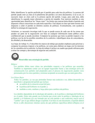 Debe identificarse la opción preferida por el partido para cada área de políticas. La postura del                               
partido puede estar ya clara en la plataforma del partido o en otros documentos; si no es así, es                                     
necesario dejar en claro cuál es la primera opción del partido. Luego, para cada área, debe                               
identificarse la segunda mejor alternativa u opción de respaldo. Este ejercicio también es una                           
oportunidad para identificar las “líneas rojas”: los límites que marcan hasta dónde el partido está                             
dispuesto a hacer concesiones en cada tema específico. Esto dejará en claro qué tanto terreno está                               
dispuesto a ceder el partido en distintos asuntos de políticas. Eventualmente, esto ayudará a                           
definir la estrategia de negociación.  
Asimismo, es necesario investigar todo lo que se pueda acerca de cada uno de los temas que                                 
pueden ser parte de la negociación con base en cualquier información (tanto pública como                           
confidencial) que se pueda encontrar. Comparen las posturas que tiene su partido respecto a las                             
políticas con las de los posibles miembros de la coalición e identifiquen áreas de concordancia,                             
de afinidad y de desacuerdo.  
Las hojas de trabajo 4 y 5 describen los marcos de trabajo que pueden emplearse para priorizar y                                   
comparar las posturas respecto a las políticas, así como para elaborar un mapa con los intereses                               
de los miembros de la coalición. La hoja de trabajo 6 incluye un cuadro que puede utilizarse para                                   
evaluar las ventajas y desventajas de negociar una coalición. 
Desarrollar una estrategia de partido. 
 
Bélgica 
Los partidos deben tener claras sus prioridades respecto a las políticas que acuerden.                         
También es importante contar con un equipo negociador fuerte y una estrategia activa de                           
comunicación. Los partidos mal preparados para el proceso de negociación pueden verse                     
presionados por los otros partidos y terminar aceptando un acuerdo que sea malo para ellos. 
 
Los Países Bajos 
Todos los partidos, ya sea que pretendan formar una coalición o no, deben desarrollar un                             
manifiesto o programa del partido que incluya: 
● un análisis de la situación actual del país; 
● la política del Gobierno en el poder; y 
● medidas a corto, mediano y largo plazo para cambiar esta política.  
 
Los detalles dependerán de la ideología del partido y de la política o ideología del Gobierno                               
en el poder. Entre más grande sea la brecha que existe entre la política o ideología de un                                   
partido y el Gobierno (ya sea formado por un solo partido o una coalición), mayor será el                                 
“cambio” por el que deberá abogar el partido. Con base en este documento, el partido deberá                               
llevar a cabo discusiones internas acerca de qué políticas específicas deben reflejarse en el                           
32 
 
 
