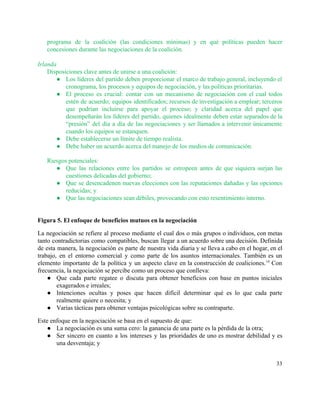 programa de la coalición (las condiciones mínimas) y en qué políticas pueden hacer                         
concesiones durante las negociaciones de la coalición.  
 
Irlanda 
Disposiciones clave antes de unirse a una coalición:  
● Los líderes del partido deben proporcionar el marco de trabajo general, incluyendo el                         
cronograma, los procesos y equipos de negociación, y las políticas prioritarias. 
● El proceso es crucial: contar con un mecanismo de negociación con el cual todos                           
estén de acuerdo; equipos identificados; recursos de investigación a emplear; terceros                     
que podrían incluirse para apoyar el proceso; y claridad acerca del papel que                         
desempeñarán los líderes del partido, quienes idealmente deben estar separados de la                       
“presión” del día a día de las negociaciones y ser llamados a intervenir únicamente                           
cuando los equipos se estanquen. 
● Debe establecerse un límite de tiempo realista. 
● Debe haber un acuerdo acerca del manejo de los medios de comunicación. 
 
Riesgos potenciales: 
● Que las relaciones entre los partidos se estropeen antes de que siquiera surjan las                           
cuestiones delicadas del gobierno; 
● Que se desencadenen nuevas elecciones con las reputaciones dañadas y las opciones                       
reducidas; y 
● Que las negociaciones sean débiles, provocando con esto resentimiento interno. 
 
 
Figura 5. El enfoque de beneficios mutuos en la negociación 
La negociación se refiere al proceso mediante el cual dos o más grupos o individuos, con metas                                 
tanto contradictorias como compatibles, buscan llegar a un acuerdo sobre una decisión. Definida                         
de esta manera, la negociación es parte de nuestra vida diaria y se lleva a cabo en el hogar, en el                                         
trabajo, en el entorno comercial y como parte de los asuntos internacionales. También es un                             
elemento importante de la política y un aspecto clave en la construcción de coaliciones.​14
Con                             
frecuencia, la negociación se percibe como un proceso que conlleva:  
● Que cada parte regatee o discuta para obtener beneficios con base en puntos iniciales                           
exagerados e irreales; 
● Intenciones ocultas y poses que hacen difícil determinar qué es lo que cada parte                           
realmente quiere o necesita; y 
● Varias tácticas para obtener ventajas psicológicas sobre su contraparte. 
Este enfoque en la negociación se basa en el supuesto de que: 
● La negociación es una suma cero: la ganancia de una parte es la pérdida de la otra; 
● Ser sincero en cuanto a los intereses y las prioridades de uno es mostrar debilidad y es                                 
una desventaja; y 
33 
 
 