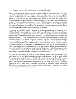 ● La parte más dura, más inteligente y/o más manipuladora, gana. 
Existen varios problemas con este enfoque. La deshonestidad, las intenciones ocultas y las poses                           
socavan la confianza y dañan las relaciones. Como resultado, con el transcurso del tiempo los                             
acuerdos pueden llegar a ser menos estables. Por consiguiente, si bien el enfoque antes descrito                             
podría ser aceptable para las negociaciones entre grupos o individuos que tengan pocas                         
probabilidades de interactuar nuevamente, cuando los grupos o individuos buscan mantener las                       
relaciones que los ayudarán a alcanzar sus metas políticas comunes, se requiere un enfoque                           
distinto. Por ejemplo, los partidos que negocian una coalición deben continuar trabajando juntos                         
a lo largo del tiempo que dure su alianza y es probable que continúen interactuando entre sí en el                                     
largo plazo, incluso después de que se haya disuelto la coalición. 
El enfoque de beneficios mutuos​15
describe un proceso alternativo que se concentra en la                           
colaboración y la creación de consenso. Si se aplica adecuadamente, puede causar menos daño a                             
las relaciones que las negociaciones con posturas intransigentes. En lugar de enfocarse en las                           
posturas finales, implica evaluar su “mejor alternativa a un acuerdo negociado” (BATNA, por                         
sus siglas en inglés) y explorar maneras de crear valor para las distintas partes de la negociación.                                 
Más que enfocarse en un acuerdo suma cero, enfatiza el valor distributivo (es decir, el beneficio                               
mutuo) como parte de la negociación, de manera que el resultado sea más satisfactorio para todos                               
los involucrados y las relaciones puedan sobrevivir más fácilmente al proceso de negociación. En                           
un contexto de creación de coaliciones, la BATNA describe lo que hará un partido político si no                                 
puede llegar a un acuerdo con las demás partes de la negociación. Es una parte importante del                                 
proceso de beneficios mutuos porque ayuda a los partidos políticos a identificar alternativas para                           
la construcción de coaliciones que puedan realmente ayudarlos a definir mejores estrategias de                         
negociación y abstenerse de aceptar acuerdos que sean desventajosos.  
Enfocarse en las posturas, en lugar de en los intereses, puede limitar las opciones en la                               
negociación. Los partidos deben explorar no solo sus propias posturas y las de los demás bandos                               
de la negociación, sino profundizar en el análisis de los intereses que respaldan dichas posturas.                             
Una manera de alcanzar esto es enfocarse en el “por qué” detrás de cada postura. Esto puede                                 
llevar a nuevas reflexiones para satisfacer los intereses de cada bando de la coalición e identificar                               
maneras de crear o añadir valor. Como parte del enfoque de beneficios mutuos, los partidos                             
deben llevar a cabo, de una manera creativa, una tormenta de ideas y prepararse para sugerir                               
opciones que sean mutuamente beneficiosas.  
 
34 
 
 