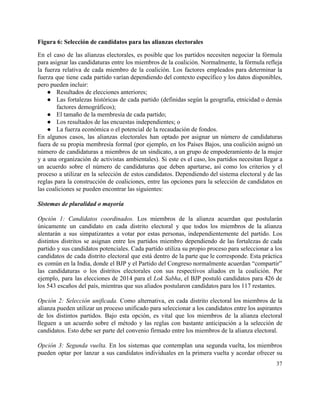 Figura 6: Selección de candidatos para las alianzas electorales 
En el caso de las alianzas electorales, es posible que los partidos necesiten negociar la fórmula                               
para asignar las candidaturas entre los miembros de la coalición. Normalmente, la fórmula refleja                           
la fuerza relativa de cada miembro de la coalición. Los factores empleados para determinar la                             
fuerza que tiene cada partido varían dependiendo del contexto específico y los datos disponibles,                           
pero pueden incluir: 
● Resultados de elecciones anteriores; 
● Las fortalezas históricas de cada partido (definidas según la geografía, etnicidad o demás                         
factores demográficos);  
● El tamaño de la membresía de cada partido; 
● Los resultados de las encuestas independientes; o  
● La fuerza económica o el potencial de la recaudación de fondos.  
En algunos casos, las alianzas electorales han optado por asignar un número de candidaturas                           
fuera de su propia membresía formal (por ejemplo, en los Países Bajos, una coalición asignó un                               
número de candidaturas a miembros de un sindicato, a un grupo de empoderamiento de la mujer                               
y a una organización de activistas ambientales). Si este es el caso, los partidos necesitan llegar a                                 
un acuerdo sobre el número de candidaturas que deben apartarse, así como los criterios y el                               
proceso a utilizar en la selección de estos candidatos. Dependiendo del sistema electoral y de las                               
reglas para la construcción de coaliciones, entre las opciones para la selección de candidatos en                             
las coaliciones se pueden encontrar las siguientes: 
 
Sistemas de pluralidad o mayoría 
 
Opción 1: Candidatos coordinados. Los miembros de la alianza acuerdan que postularán                       
únicamente un candidato en cada distrito electoral y que todos los miembros de la alianza                             
alentarán a sus simpatizantes a votar por estas personas, independientemente del partido. Los                         
distintos distritos se asignan entre los partidos miembro dependiendo de las fortalezas de cada                           
partido y sus candidatos potenciales. Cada partido utiliza su propio proceso para seleccionar a los                             
candidatos de cada distrito electoral que está dentro de la parte que le corresponde. Esta práctica                               
es común en la India, donde el BJP y el Partido del Congreso normalmente acuerdan “compartir”                               
las candidaturas o los distritos electorales con sus respectivos aliados en la coalición. Por                           
ejemplo, para las elecciones de 2014 para el ​Lok Sabha, el BJP postuló candidatos para 426 de                                 
los 543 escaños del país, mientras que sus aliados postularon candidatos para los 117 restantes. 
 
Opción 2: Selección unificada. Como alternativa, en cada distrito electoral los miembros de la                           
alianza pueden utilizar un proceso unificado para seleccionar a los candidatos entre los aspirantes                           
de los distintos partidos. Bajo esta opción, es vital que los miembros de la alianza electoral                               
lleguen a un acuerdo sobre el método y las reglas con bastante anticipación a la selección de                                 
candidatos. Esto debe ser parte del convenio firmado entre los miembros de la alianza electoral. 
 
Opción 3: Segunda vuelta. En los sistemas que contemplan una segunda vuelta, los miembros                           
pueden optar por lanzar a sus candidatos individuales en la primera vuelta y acordar ofrecer su                               
37 
 
 