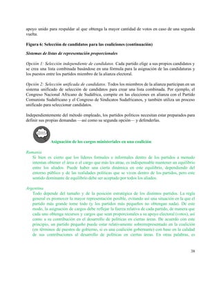 apoyo unido para respaldar al que obtenga la mayor cantidad de votos en caso de una segunda                                 
vuelta.  
 
Figura 6: Selección de candidatos para las coaliciones (continuación) 
Sistemas de listas de representación proporcionales 
 
Opción 1: Selección independiente de candidatos. Cada partido elige a sus propios candidatos y                           
se crea una lista combinada basándose en una fórmula para la asignación de las candidaturas y                               
los puestos entre los partidos miembro de la alianza electoral. 
 
Opción 2: Selección unificada de candidatos. Todos los miembros de la alianza participan en un                             
sistema unificado de selección de candidatos para crear una lista combinada. Por ejemplo, el                           
Congreso Nacional Africano de Sudáfrica, compite en las elecciones en alianza con el Partido                           
Comunista Sudafricano y el Congreso de Sindicatos Sudafricanos, y también utiliza un proceso                         
unificado para seleccionar candidatos.  
 
Independientemente del método empleado, los partidos políticos necesitan estar preparados para                     
definir sus propias demandas —así como su segunda opción— y defenderlas.  
Asignación de los cargos ministeriales en una coalición 
 
Rumania 
Si bien es cierto que los líderes formales e informales dentro de los partidos a menudo                               
intentan obtener el área o el cargo que más les atrae, es indispensable mantener un equilibrio                               
entre los aliados. Puede haber una cierta dinámica en este equilibrio, dependiendo del                         
entorno público y de las realidades políticas que se viven dentro de los partidos, pero este                               
sentido dominante de equilibrio debe ser aceptado por todos los aliados. 
 
Argentina 
Todo depende del tamaño y de la posición estratégica de los distintos partidos. La regla                             
general es promover la mayor representación posible, evitando así una situación en la que el                             
partido más grande tome todo (y los partidos más pequeños no obtengan nada). De este                             
modo, la asignación de cargos debe reflejar la fuerza relativa de cada partido, de manera que                               
cada uno obtenga recursos y cargos que sean proporcionales a su apoyo electoral (votos), así                             
como a su contribución en el desarrollo de políticas en ciertas áreas. De acuerdo con este                               
principio, un partido pequeño puede estar relativamente sobrerrepresentado en la coalición                     
(en términos de puestos de gobierno, si es una coalición gobernante) con base en la calidad                               
de sus contribuciones al desarrollo de políticas en ciertas áreas. En otras palabras, es                           
38 
 
 
