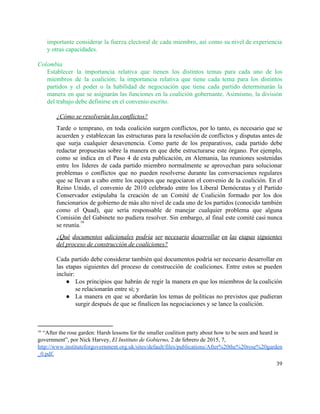 importante considerar la fuerza electoral de cada miembro, así como su nivel de experiencia                           
y otras capacidades. 
 
Colombia 
Establecer la importancia relativa que tienen los distintos temas para cada uno de los                           
miembros de la coalición; la importancia relativa que tiene cada tema para los distintos                           
partidos y el poder o la habilidad de negociación que tiene cada partido determinarán la                             
manera en que se asignarán las funciones en la coalición gobernante. Asimismo, la división                           
del trabajo debe definirse en el convenio escrito. 
 
¿Cómo se resolverán los conflictos? 
Tarde o temprano, en toda coalición surgen conflictos, por lo tanto, es necesario que se                             
acuerden y establezcan las estructuras para la resolución de conflictos y disputas antes de                           
que surja cualquier desavenencia. Como parte de los preparativos, cada partido debe                       
redactar propuestas sobre la manera en que debe estructurarse este órgano. Por ejemplo,                         
como se indica en el Paso 4 de esta publicación, en Alemania, las reuniones sostenidas                             
entre los líderes de cada partido miembro normalmente se aprovechan para solucionar                       
problemas o conflictos que no pueden resolverse durante las conversaciones regulares                     
que se llevan a cabo entre los equipos que negociaron el convenio de la coalición. En el                                 
Reino Unido, el convenio de 2010 celebrado entre los Liberal Demócratas y el Partido                           
Conservador estipulaba la creación de un Comité de Coalición formado por los dos                         
funcionarios de gobierno de más alto nivel de cada uno de los partidos (conocido también                             
como el Quad), que sería responsable de manejar cualquier problema que alguna                       
Comisión del Gabinete no pudiera resolver. Sin embargo, al final este comité casi nunca                           
se reunía.  
16
¿Qué documentos adicionales podría ser necesario desarrollar en las etapas siguientes                     
del proceso de construcción de coaliciones? 
 
Cada partido debe considerar también qué documentos podría ser necesario desarrollar en                       
las etapas siguientes del proceso de construcción de coaliciones. Entre estos se pueden                         
incluir: 
● Los principios que habrán de regir la manera en que los miembros de la coalición                             
se relacionarán entre sí; y 
● La manera en que se abordarán los temas de políticas no previstos que pudieran                           
surgir después de que se finalicen las negociaciones y se lance la coalición. 
 
16
 “After the rose garden: Harsh lessons for the smaller coalition party about how to be seen and heard in 
government”, por Nick Harvey, ​El Instituto de Gobierno, 2 de febrero de 2015, 7, 
http://www.instituteforgovernment.org.uk/sites/default/files/publications/After%20the%20rose%20garden
_0.pdf​. 
39 
 
 