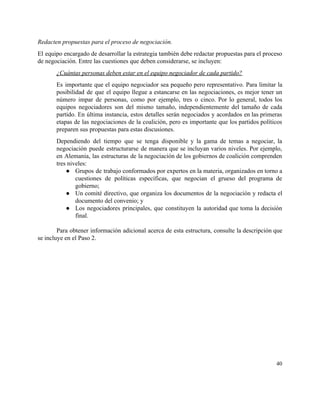 Redacten propuestas para el proceso de negociación. 
El equipo encargado de desarrollar la estrategia también debe redactar propuestas para el proceso                           
de negociación. Entre las cuestiones que deben considerarse, se incluyen: 
¿Cuántas personas deben estar en el equipo negociador de cada partido? 
Es importante que el equipo negociador sea pequeño pero representativo. Para limitar la                         
posibilidad de que el equipo llegue a estancarse en las negociaciones, es mejor tener un                             
número impar de personas, como por ejemplo, tres o cinco. Por lo general, todos los                             
equipos negociadores son del mismo tamaño, independientemente del tamaño de cada                     
partido. En última instancia, estos detalles serán negociados y acordados en las primeras                         
etapas de las negociaciones de la coalición, pero es importante que los partidos políticos                           
preparen sus propuestas para estas discusiones. 
Dependiendo del tiempo que se tenga disponible y la gama de temas a negociar, la                             
negociación puede estructurarse de manera que se incluyan varios niveles. Por ejemplo,                       
en Alemania, las estructuras de la negociación de los gobiernos de coalición comprenden                         
tres niveles:  
● Grupos de trabajo conformados por expertos en la materia, organizados en torno a                         
cuestiones de políticas específicas, que negocian el grueso del programa de                     
gobierno;  
● Un comité directivo, que organiza los documentos de la negociación y redacta el                         
documento del convenio; y  
● Los negociadores principales, que constituyen la autoridad que toma la decisión                     
final. 
 
Para obtener información adicional acerca de esta estructura, consulte la descripción que                       
se incluye en el Paso 2.  
  
40 
 
 