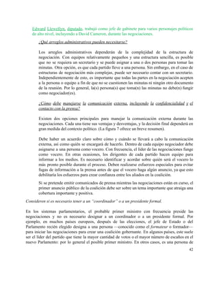 Edward Llewellyn, diputado​, trabajó como jefe de gabinete para varios personajes políticos                       
de alto nivel, incluyendo a David Cameron, durante las negociaciones. 
¿Qué arreglos administrativos pueden necesitarse? 
 
Los arreglos administrativos dependerán de la complejidad de la estructura de                     
negociación. Con equipos relativamente pequeños y una estructura sencilla, es posible                     
que no se requiera un secretario y se puede asignar a una o dos personas para tomar las                                   
minutas. Otra opción, es que cada partido lleve a una persona. Sin embargo, en el caso de                                 
estructuras de negociación más complejas, puede ser necesario contar con un secretario.                       
Independientemente de esto, es importante que todas las partes en la negociación acepten                         
a la persona o equipo a fin de que no se cuestionen las minutas ni ningún otro documento                                   
de la reunión. Por lo general, la(s) persona(s) que toma(n) las minutas no debe(n) fungir                             
como negociador(es).  
 
¿Cómo debe manejarse la comunicación externa, incluyendo la confidencialidad y el                     
contacto con la prensa?  
 
Existen dos opciones principales para manejar la comunicación externa durante las                     
negociaciones. Cada una tiene sus ventajas y desventajas, y la decisión final dependerá en                           
gran medida del contexto político. (La figura 7 ofrece un breve resumen). 
 
Debe haber un acuerdo claro sobre cómo y cuándo se llevará a cabo la comunicación                             
externa, así como quién se encargará de hacerlo. Dentro de cada equipo negociador debe                           
asignarse a una persona como vocero. Con frecuencia, el líder de las negociaciones funge                           
como vocero. En otras ocasiones, los dirigentes de cada partido hacen equipo para                         
informar a los medios. Es necesario identificar y acordar sobre quién será el vocero lo                             
más pronto posible durante el proceso. Deben realizarse esfuerzos especiales para evitar                       
fugas de información a la prensa antes de que el vocero haga algún anuncio, ya que esto                                 
debilitaría los esfuerzos para crear confianza entre los aliados en la coalición.  
Si se pretende emitir comunicados de prensa mientras las negociaciones están en curso, el                           
primer anuncio público de la coalición debe ser sobre un tema importante que atraiga una                             
cobertura importante y positiva. 
Consideren si es necesario tener a un “coordinador” o a un presidente formal. 
 
En los sistemas parlamentarios, el probable primer ministro con frecuencia preside las                       
negociaciones y no es necesario designar a un coordinador o a un presidente formal. Por                             
ejemplo, en muchos países europeos, después de las elecciones, el jefe de Estado o del                             
Parlamento recién elegido designa a una persona —conocido como el ​formateur o formador—                         
para iniciar las negociaciones para crear una coalición gobernante. En algunos países, este suele                           
ser el líder del partido que tiene la mayor cantidad de votos o el mayor número de escaños en el                                       
nuevo Parlamento: por lo general el posible primer ministro. En otros casos, es una persona de                               
42 
 
 