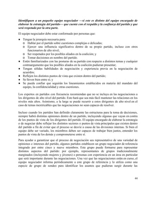 Identifiquen a un pequeño equipo negociador —​si este es distinto del equipo encargado de                           
elaborar la estrategia del partido— que cuente con el respaldo y la confianza del partido y que                                 
será respetado por la otra parte. 
El equipo negociador debe estar conformado por personas que: 
● Tengan la jerarquía necesaria para: 
o Hablar por el partido sobre cuestiones complejas o delicadas; 
o Ejercer una influencia significativa dentro de su propio partido, incluso con otros                       
funcionarios de alto nivel;  
o Ser respetados por los posibles aliados en la coalición; y  
o Tomar decisiones en nombre del partido. 
● Estén familiarizados con las posturas de su partido con respecto a distintos temas y cualquier                             
contraargumento que los posibles aliados en la coalición pudieran presentar; 
● Tengan sólidas habilidades de negociación y experiencia previa en la negociación de                       
acuerdos; 
● Reflejen los distintos puntos de vista que existen dentro del partido;  
● Se lleven bien entre sí; y 
● Se pueda confiar que seguirán los lineamientos establecidos en materia del mandato del                         
equipo, la confidencialidad y otras cuestiones.  
 
Los expertos en partidos con frecuencia recomiendan que no se incluya en las negociaciones a                             
los dirigentes de alto nivel del partido. Esto hará que sea más fácil mantener las relaciones en los                                   
niveles más altos. Asimismo, a la larga se puede recurrir a estos dirigentes de alto nivel en el                                   
caso de temas inextricables que las negociaciones no sean capaces de resolver.  
 
Incluso cuando los partidos han definido claramente las estructuras para la toma de decisiones,                           
siempre habrá distintas opiniones dentro de un partido, incluyendo algunas que vayan en contra                           
de los puntos de vista de los dirigentes del partido. El equipo encargado de elaborar la estrategia                                 
o de negociar debe reflejar los distintos sectores o puntos de vista principales que existen dentro                               
del partido a fin de evitar que el proceso se desvíe a causa de las divisiones internas. Si bien el                                       
equipo debe ser variado, los miembros deben ser capaces de trabajar bien juntos, entender los                             
puntos de vista de los demás y comprometerse entre sí.  
Para ayudar a garantizar que el proceso de negociación sea representativo de una variedad de                             
opiniones e intereses del partido, algunos partidos establecen un grupo negociador de referencia                         
integrado por entre cinco y nueve miembros. Este grupo puede formarse para representar                         
distintos aspectos del partido: por ejemplo, representantes de grupos tradicionalmente                   
marginados (incluyendo mujeres y jóvenes) o personas con experiencia en un área en particular                           
que será importante durante las negociaciones. Una vez que las negociaciones están en curso, el                             
equipo negociador informa periódicamente a este grupo de referencia y lo utiliza como una                           
especie de grupo de sondeo para identificar los asuntos que pudieran surgir durante las                           
44 
 
 