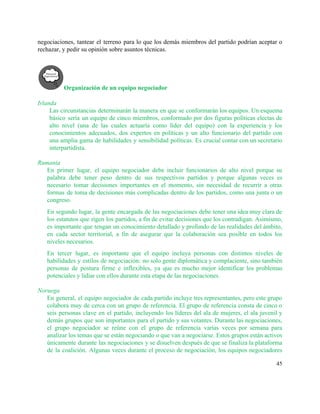 negociaciones, tantear el terreno para lo que los demás miembros del partido podrían aceptar o                             
rechazar, y pedir su opinión sobre asuntos técnicas.  
 
Organización de un equipo negociador 
 
Irlanda 
Las circunstancias determinarán la manera en que se conformarán los equipos. Un esquema                         
básico sería un equipo de cinco miembros, conformado por dos figuras políticas electas de                           
alto nivel (una de las cuales actuaría como líder del equipo) con la experiencia y los                               
conocimientos adecuados, dos expertos en políticas y un alto funcionario del partido con                         
una amplia gama de habilidades y sensibilidad políticas. Es crucial contar con un secretario                           
interpartidista.  
 
Rumania 
En primer lugar, el equipo negociador debe incluir funcionarios de alto nivel porque su                           
palabra debe tener peso dentro de sus respectivos partidos y porque algunas veces es                           
necesario tomar decisiones importantes en el momento, sin necesidad de recurrir a otras                         
formas de toma de decisiones más complicadas dentro de los partidos, como una junta o un                               
congreso. 
En segundo lugar, la gente encargada de las negociaciones debe tener una idea muy clara de                               
los estatutos que rigen los partidos, a fin de evitar decisiones que los contradigan. Asimismo,                             
es importante que tengan un conocimiento detallado y profundo de las realidades del ámbito,                           
en cada sector territorial, a fin de asegurar que la colaboración sea posible en todos los                               
niveles necesarios.  
En tercer lugar, es importante que el equipo incluya personas con distintos niveles de                           
habilidades y estilos de negociación: no solo gente diplomática y complaciente, sino también                         
personas de postura firme e inflexibles, ya que es mucho mejor identificar los problemas                           
potenciales y lidiar con ellos durante esta etapa de las negociaciones.  
 
Noruega 
En general, el equipo negociador de cada partido incluye tres representantes, pero este grupo                           
colabora muy de cerca con un grupo de referencia. El grupo de referencia consta de cinco o                                 
seis personas clave en el partido, incluyendo los líderes del ala de mujeres, el ala juvenil y                                 
demás grupos que son importantes para el partido y sus votantes. Durante las negociaciones,                           
el grupo negociador se reúne con el grupo de referencia varias veces por semana para                             
analizar los temas que se están negociando o que van a negociarse. Estos grupos están activos                               
únicamente durante las negociaciones y se disuelven después de que se finaliza la plataforma                           
de la coalición. Algunas veces durante el proceso de negociación, los equipos negociadores                         
45 
 
 