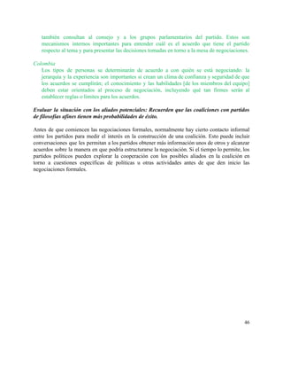 también consultan al consejo y a los grupos parlamentarios del partido. Estos son                         
mecanismos internos importantes para entender cuál es el acuerdo que tiene el partido                         
respecto al tema y para presentar las decisiones tomadas en torno a la mesa de negociaciones.  
 
Colombia  
Los tipos de personas se determinarán de acuerdo a con quién se está negociando: la                             
jerarquía y la experiencia son importantes si crean un clima de confianza y seguridad de que                               
los acuerdos se cumplirán; el conocimiento y las habilidades [de los miembros del equipo]                           
deben estar orientados al proceso de negociación, incluyendo qué tan firmes serán al                         
establecer reglas o límites para los acuerdos.  
 
Evaluar la situación con los aliados potenciales: Recuerden que las coaliciones con partidos                         
de filosofías afines tienen más probabilidades de éxito.  
 
Antes de que comiencen las negociaciones formales, normalmente hay cierto contacto informal                       
entre los partidos para medir el interés en la construcción de una coalición. Esto puede incluir                               
conversaciones que les permitan a los partidos obtener más información unos de otros y alcanzar                             
acuerdos sobre la manera en que podría estructurarse la negociación. Si el tiempo lo permite, los                               
partidos políticos pueden explorar la cooperación con los posibles aliados en la coalición en                           
torno a cuestiones específicas de políticas u otras actividades antes de que den inicio las                             
negociaciones formales.  
 
 
   
46 
 
 