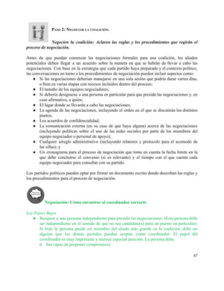 PASO 2: NEGOCIAR LA COALICIÓN. 
 
Negocien la coalición: Aclaren las reglas y los procedimientos que regirán el                       
proceso de negociación. 
 
Antes de que puedan comenzar las negociaciones formales para una coalición, los aliados                         
potenciales deben llegar a un acuerdo sobre la manera en que se habrán de llevar a cabo las                                   
negociaciones. Con base en la estrategia que cada partido haya preparado y el contexto político,                             
las conversaciones en torno a los procedimientos de negociación pueden incluir aspectos como: 
● Si las negociaciones deberían manejarse en una sola sesión que podría durar varios días,                           
o bien en varias etapas con recesos incluidos dentro del proceso; 
● El tamaño de los equipos negociadores; 
● Si debería designarse a una persona en particular para que presida las negociaciones y, en                             
caso afirmativo, a quién; 
● El lugar donde se llevarán a cabo las negociaciones; 
● La agenda de las negociaciones, incluyendo el orden en el que se discutirán los distintos                             
puntos;  
● Los acuerdos de confidencialidad;  
● La comunicación externa (en su caso de que haya alguna) acerca de las negociaciones                           
(incluyendo políticas sobre el uso de las redes sociales por parte de los miembros del                             
equipo negociador o personal de apoyo);  
● Cualquier arreglo administrativo (incluyendo relatores y protocolo para el acomodo de                     
las sillas); y 
● Un cronograma para el proceso de negociación que tome en cuenta la fecha límite en la                               
que debe concluirse el convenio (si es relevante) y el tiempo con el que cuenta cada                               
equipo negociador para consultar con su partido. 
 
Los partidos políticos pueden optar por firmar un documento escrito donde describan las reglas y                             
los procedimientos para el proceso de negociación. 
 
Negociación: Cómo encontrar al coordinador correcto 
 
Los Países Bajos 
● Busquen a una persona independiente para presidir las negociaciones. (Esta persona debe                       
ser independiente en el sentido de que no sea candidato(a) para un puesto en particular).                             
Si bien la persona puede ser miembro del aliado más grande en la coalición, debe ser                               
alguien que los demás partidos puedan aceptar como coordinador. El papel del                       
coordinador es muy importante y merece especial atención. La persona debe: 
o Ser capaz de proponer compromisos; 
47 
 
 
