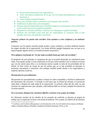 o Prestar atención personal a los negociadores;  
o Tener una buena comprensión de lo que son los buenos procedimientos a seguir en                           
reuniones; y 
o Tener un buen sentido del humor. 
● Para crear confianza mutua, comiencen con los puntos más sencillos. 
● Establezcan un plan claro y un cronograma. 
● Incluyan algo de tiempo para que los distintos equipos se comuniquen y tomen decisiones                           
con las estructuras de sus respectivos partidos. 
● Deleguen las cuestiones difíciles o técnicas a los subequipos o grupos de trabajo. 
● Incluyan una actividad social para que los negociadores se conozcan entre sí (por                         
ejemplo, una cena, una película o una fiesta). 
 
Negocien primero los puntos más sencillos: Esto ayudará a crear confianza y un ambiente                           
positivo. 
 
Comenzar con los puntos sencillos puede ayudar a crear confianza y un buen ambiente durante                             
las etapas iniciales de la negociación. Los temas difíciles pueden manejarse una vez que ya se                               
hayan logrado algunos éxitos y el estado de ánimo sea positivo.   
18
 
Pero apliquen el principio de “no hay nada acordado hasta que todo esté acordado”. 
 
El propósito de este principio es asegurarse de que el acuerdo alcanzado sea satisfactorio para                             
todos. Esto puede ayudar a evitar situaciones en las que ciertos partidos solo se enfocan en temas                                 
que son de interés para ellos y se involucran menos cuando se trata de las prioridades de los                                   
demás. Si bien existe un riesgo de que los puntos que ya se han acordado en principio se                                   
presenten nuevamente a discusión, este enfoque también puede alentar a los negociadores a                         
explorar opciones creativas. 
 
Documenten los procedimientos. 
 
Documentar los procedimientos ayudará a limitar los malos entendidos y facilitar la elaboración                         
del documento del convenio. A menudo es útil hacer que se firmen las minutas o el protocolo                                 
cada tarde o después de cada etapa de la negociación. La primera orden del día cada vez que                                   
reinicien las negociaciones (por ejemplo, cada mañana) debe ser revisar y adoptar las minutas de                             
la sesión anterior.  
 
Si es necesario, deleguen las cuestiones difíciles o técnicas a los grupos de trabajo. 
 
En Alemania, muchos de los detalles de los acuerdos de coalición se discuten en grupos de                               
trabajo que se organizan en torno a los temas de políticas. Por su parte, los líderes de los distintos                                     
18
 ​Coalitions and Coalition Management: an Introduction to the Art of Coalition Government, de Rainer 
Adam y Sebastian Braum, (Potsdam: Fundación Friedrich Naumann, 2013), p. 88. 
48 
 
 