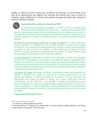 partidos se enfocan en resolver asuntos que son difíciles de solucionar a nivel de comités. En el                                 
caso de las negociaciones que implican una estructura más sencilla que la que se utiliza en                               
Alemania, puede establecerse un número más pequeño de grupos de trabajo para manejar las                           
cuestiones difíciles o técnicas.  
 
Negociación de la coalición de Alemania en 2009  
19
El primer día de discusiones, los partidos —el CDU, el CSU y el Partido Libre                             
Democrático (Freie Demokratische Partei, FDP)— acordaron una estructura formal                 
para las negociaciones, quiénes serían los participantes en los distintos niveles, quién se                         
encargaría de los detalles, quién se encargaría de redactar los acuerdos, y quién ejercería la                             
máxima autoridad en la toma de decisiones definitiva. La estructura acordada incluía lo                         
siguiente: 
El Comité de la Gran Coalición (GCC, por sus siglas en inglés)​: Este comité fungía como                               
máxima autoridad y el encargado de tomar la última decisión en asuntos que no podían                             
resolverse en otras estructuras de la negociación de la coalición. Incluía nueve negociadores                         
principales de cada uno de los tres partidos y estaba dirigido por los líderes de los tres                                 
partidos. Un equipo editorial se encargaba de tomar las minutas. (El equipo editorial incluía                           
un representante de cada partido y de la oficina de la canciller.)  
El Comité Directivo: Conformado por el director de la oficina de la canciller y los secretarios                               
generales de los tres partidos, esta estructura se encargaba de manejar la agenda del GCC,                             
organizar los documentos de la negociación y trabajar con el equipo editorial, cuyas minutas                           
le darían forma al borrador del convenio de la coalición. El comité directivo también estaba a                               
cargo de compilar los resultados de las discusiones de los grupos de trabajo (que se describen                               
a continuación) y transmitirlos al GCC.  
Los Grupos de Trabajo: Diez grupos de trabajo, estructurados en torno a áreas específicas de                             
políticas e integrados por expertos en cada uno de los temas, provenientes de los tres                             
partidos, que discutían y resolvían la mayoría de los asuntos. A lo largo del proceso de                               
negociación, estos grupos de trabajo se reunían casi a diario. Cada grupo tenía dos                           
coordinadores: uno del CDU/CSU y otro del FDP. A menudo, la coordinación de estos                           
grupos de trabajo servía como un escalón para obtener un cargo ministerial. En el caso de los                                 
asuntos inextricables, los líderes del partido se reunían directamente con los coordinadores                       
correspondientes de manera extraoficial y a puerta cerrada, para tratar de resolver el asunto                           
en cuestión. 
Negociación del Pacto por México  
20
194​
 ​Coalitions, de Adam y Braum, pp. 85­87.  
20
 ​“Pacto Por México”;​ “Explainer”​, por Andrés Sada; “A Look at Mexico’s Political Reform”, por Wood; 
“Choose Pemex over the pact”, ​The Economist. 
49 
 
 