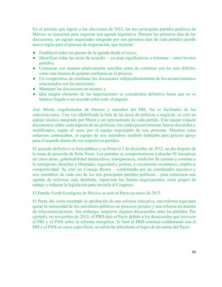 En el periodo que siguió a las elecciones de 2012, los tres principales partidos políticos de                               
México se reunieron para negociar una agenda legislativa. Durante los primeros días de las                           
discusiones, un equipo negociador integrado por seis personas (dos de cada partido) acordó                         
nueve reglas para el proceso de negociación, que incluían: 
● Establecer todos los puntos de la agenda desde el inicio; 
● Identificar todas las áreas de acuerdo —ya sean significativas o mínimas— entre los tres                           
partidos; 
● Comenzar con asuntos relativamente sencillos antes de continuar con los más difíciles                       
como una manera de generar confianza en el proceso; 
● Un compromiso de continuar las discusiones independientemente de los acontecimientos                   
relacionados con las elecciones; 
● Mantener las discusiones en secreto; y  
● Que ningún elemento de las negociaciones se consideraría definitivo hasta que no se                         
hubiese llegado a un acuerdo sobre todo el paquete. 
 
José Murat, exgobernador de Oaxaca y miembro del PRI, fue el facilitador de las                           
conversaciones. Una vez identificada la lista de las áreas de políticas a negociar, se creó un                               
equipo técnico integrado por Murat y un representante de cada partido. Este equipo redactó                           
documentos sobre cada aspecto de las políticas, los cuales posteriormente fueron discutidos y                         
modificados, según el caso, por el equipo negociador de seis personas. Mientras estos                         
esfuerzos continuaban, el equipo de seis miembros también trabajaba para generar apoyo                       
para el acuerdo dentro de sus respectivos partidos.  
El acuerdo definitivo se hizo público y se firmó el 2 de diciembre de 2012, un día después de                                     
la toma de posesión de Peña Nieto. Los partidos se comprometieron a abordar 95 iniciativas                             
en cinco áreas: gobernabilidad democrática; transparencia, rendición de cuentas y combate a                       
la corrupción; derechos y libertades; seguridad y justicia; y crecimiento económico, empleo y                         
competitividad. Se creó un Consejo Rector —conformado por un coordinador ejecutivo y                       
seis miembros de cada uno de los tres principales partidos políticos— para estructurar una                           
agenda de reformas más detallada, supervisar las futuras negociaciones, crear grupos de                       
trabajo y redactar la legislación para enviarla al Congreso.  
El Partido Verde Ecologista de México se unió al Pacto en enero de 2013.  
El Pacto dio como resultado la aprobación de una reforma educativa, una reforma legal para                             
quitar la inmunidad de los servidores públicos en procesos penales y una reforma en materia                             
de telecomunicaciones. Sin embargo, surgieron algunos desacuerdos entre los partidos. Por                     
ejemplo, en noviembre de 2013, el PRD dejó el Pacto debido a los desacuerdos que tuvo con                                 
el PRI y el PAN sobre la reforma energética. Si bien el PRD continuó colaborando con el                                 
PRI y el PAN en casos específicos, su salida ha dificultado el logro de las metas del Pacto.  
50 
 
 