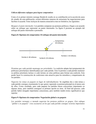 Utilicen diferentes enfoques para lograr compromisos 
 
Como el ex primer ministro noruego Bondevik resalta en su contribución en la sección de casos                               
de estudio de esta publicación, existen diferentes maneras de estructurar las negociaciones para                         
facilitar el acuerdo. Estas incluyen de manera enunciativa mas no limitativa, las siguientes: 
 
Busquen el punto intermedio: Los partidos comparan sus posturas políticas y llegan a un acuerdo                             
sobre un enfoque que represente un punto intermedio. La figura 8 presenta un ejemplo del                             
enfoque del punto intermedio o promedio. 
 
Figura 8: Opciones de compromiso: El enfoque del punto intermedio 
 
 
Permitan que cada partido mantenga sus prioridades: La coalición adopta la(s) propuesta(s) de                         
política(s) prioritaria(s) identificada(s) por cada partido. Esto le permite a cada partido mantener                         
su política prioritaria incluso si cede terreno en otras políticas para formar una coalición. Esto                             
puede hacer la construcción de coaliciones más atractiva para los miembros y simpatizantes de                           
los partidos. 
 
Negocien los temas en paquete en lugar de individualmente: Se engloban dos o más temas y                               
cada partido consigue exactamente lo que quiere siguiendo su postura principal en al menos uno                             
de ellos. Como resultado, para cada paquete los partidos hacen concesiones importantes en                         
algunas áreas, pero también consiguen su primera opción en otras. Al final del proceso, cada                             
partido habrá otorgado importantes concesiones, pero también tendrá éxitos significativos que                     
reportar.  
 
Figura 9: Opciones de compromiso: Negociación global o en paquete 
Los partidos noruegos a menudo negocian las posturas políticas en grupos. Este enfoque                         
“global o en paquete” crea escenarios en los que cada partido consigue victorias importantes                           
51 
 
 