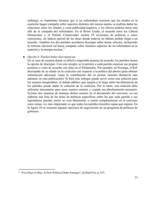 embargo, es importante destacar que si un referéndum ocasiona que los aliados en la                           
coalición hagan campaña sobre aspectos distintos del mismo asunto, se podrían dañar las                         
relaciones entre los aliados y crear publicidad negativa, y los efectos podrían durar más                           
allá de la campaña del referéndum. En el Reino Unido, el acuerdo entre los Liberal                             
Demócratas y el Partido Conservador incluía 29 revisiones de políticas y cinco                       
comisiones, un indicio parcial de las áreas donde todavía no habían podido llegar a un                             
acuerdo. También los dos partidos acordaron discrepar sobre temas selectos, incluyendo                     
la reforma electoral (al hacer campaña sobre distintos aspectos de un referéndum en la                           
materia) y la energía nuclear.   
21
 
● Opción 4: Pueden haber discrepancias 
En el caso de asuntos donde es difícil o imposible ponerse de acuerdo, los partidos tienen                               
la opción de discrepar. Con este arreglo, se le permite a cada partido expresar sus propias                               
posturas o votar de acuerdo con ellas en el Parlamento. Por ejemplo, en Noruega, el KrF                               
discrepaba de su aliado en la coalición con respecto a la política del aborto (para obtener                               
información adicional, véase la contribución del ex primer ministro Bondevik más                     
adelante en esta publicación). Si bien este enfoque puede servir como una solución para                           
los asuntos insuperables, el debate público que surgirá a la larga sobre las diferencias de                             
los partidos puede dañar la cohesión de la coalición. Por lo tanto, esta solución debe                             
utilizarse únicamente para unos cuantos asuntos y cuando sea absolutamente necesario.                     
Existen dos maneras de manejar dichos asuntos en el documento del convenio: ya sea                           
elaborar una lista de las áreas de políticas específicas sobre las que cada partido y sus                               
legisladores pueden emitir su voto libremente; u omitir completamente en el convenio                       
estos temas. Lo más importante es que todos los partidos miembro sepan qué esperar. En                             
la figura 10 se resumen algunas opciones de negociación de un programa de políticas de                             
gobierno.  
 
   
21
 “Five Days in May: A New Political Order Emerges”, de Ruth Fox, p. 615.  
53 
 
 