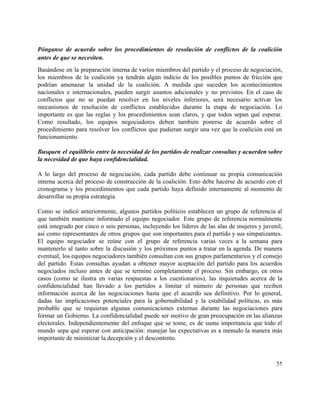  
Pónganse de acuerdo sobre los procedimientos de resolución de conflictos de la coalición                         
antes de que se necesiten. 
Basándose en la preparación interna de varios miembros del partido y el proceso de negociación,                             
los miembros de la coalición ya tendrán algún indicio de los posibles puntos de fricción que                               
podrían amenazar la unidad de la coalición. A medida que suceden los acontecimientos                         
nacionales e internacionales, pueden surgir asuntos adicionales y no previstos. En el caso de                           
conflictos que no se puedan resolver en los niveles inferiores, será necesario activar los                           
mecanismos de resolución de conflictos establecidos durante la etapa de negociación. Lo                       
importante es que las reglas y los procedimientos sean claros, y que todos sepan qué esperar.                               
Como resultado, los equipos negociadores deben también ponerse de acuerdo sobre el                       
procedimiento para resolver los conflictos que pudieran surgir una vez que la coalición esté en                             
funcionamiento.  
 
Busquen el equilibrio entre la necesidad de los partidos de realizar consultas y acuerden sobre                             
la necesidad de que haya confidencialidad. 
 
A lo largo del proceso de negociación, cada partido debe continuar su propia comunicación                           
interna acerca del proceso de construcción de la coalición. Esto debe hacerse de acuerdo con el                               
cronograma y los procedimientos que cada partido haya definido internamente al momento de                         
desarrollar su propia estrategia.  
 
Como se indicó anteriormente, algunos partidos políticos establecen un grupo de referencia al                         
que también mantiene informado el equipo negociador. Este grupo de referencia normalmente                       
está integrado por cinco o seis personas, incluyendo los líderes de las alas de mujeres y juvenil,                                 
así como representantes de otros grupos que son importantes para el partido y sus simpatizantes.                             
El equipo negociador se reúne con el grupo de referencia varias veces a la semana para                               
mantenerlo al tanto sobre la discusión y los próximos puntos a tratar en la agenda. De manera                                 
eventual, los equipos negociadores también consultan con sus grupos parlamentarios y el consejo                         
del partido. Estas consultas ayudan a obtener mayor aceptación del partido para los acuerdos                           
negociados incluso antes de que se termine completamente el proceso. Sin embargo, en otros                           
casos (como se ilustra en varias respuestas a los cuestionarios), las inquietudes acerca de la                             
confidencialidad han llevado a los partidos a limitar el número de personas que reciben                           
información acerca de las negociaciones hasta que el acuerdo sea definitivo. Por lo general,                           
dadas las implicaciones potenciales para la gobernabilidad y la estabilidad políticas, es más                         
probable que se requieran algunas comunicaciones externas durante las negociaciones para                     
formar un Gobierno. La confidencialidad puede ser motivo de gran preocupación en las alianzas                           
electorales. Independientemente del enfoque que se tome, es de suma importancia que todo el                           
mundo sepa qué esperar con anticipación: manejar las expectativas es a menudo la manera más                             
importante de minimizar la decepción y el descontento. 
55 
 
 