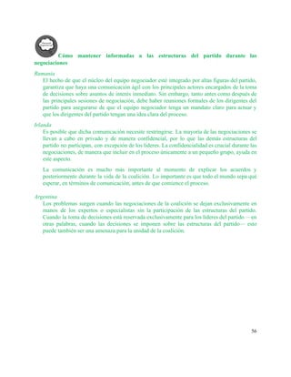 Cómo mantener informadas a las estructuras del partido durante las                   
negociaciones 
Rumania 
El hecho de que el núcleo del equipo negociador esté integrado por altas figuras del partido,                               
garantiza que haya una comunicación ágil con los principales actores encargados de la toma                           
de decisiones sobre asuntos de interés inmediato. Sin embargo, tanto antes como después de                           
las principales sesiones de negociación, debe haber reuniones formales de los dirigentes del                         
partido para asegurarse de que el equipo negociador tenga un mandato claro para actuar y                             
que los dirigentes del partido tengan una idea clara del proceso.  
Irlanda 
Es posible que dicha comunicación necesite restringirse. La mayoría de las negociaciones se                         
llevan a cabo en privado y de manera confidencial, por lo que las demás estructuras del                               
partido no participan, con excepción de los líderes. La confidencialidad es crucial durante las                           
negociaciones, de manera que incluir en el proceso únicamente a un pequeño grupo, ayuda en                             
este aspecto. 
La comunicación es mucho más importante al momento de explicar los acuerdos y                         
posteriormente durante la vida de la coalición. Lo importante es que todo el mundo sepa qué                               
esperar, en términos de comunicación, antes de que comience el proceso. 
 
Argentina 
Los problemas surgen cuando las negociaciones de la coalición se dejan exclusivamente en                         
manos de los expertos o especialistas sin la participación de las estructuras del partido.                           
Cuando la toma de decisiones está reservada exclusivamente para los líderes del partido —en                           
otras palabras, cuando las decisiones se imponen sobre las estructuras del partido— esto                         
puede también ser una amenaza para la unidad de la coalición.  
   
56 
 
 