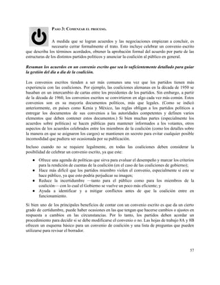PASO 3: COMENZAR EL PROCESO. 
 
A medida que se logran acuerdos y las negociaciones empiezan a concluir, es                         
necesario cerrar formalmente el trato. Esto incluye celebrar un convenio escrito                     
que describa los términos acordados, obtener la aprobación formal del acuerdo por parte de las                             
estructuras de los distintos partidos políticos y anunciar la coalición al público en general.  
 
Resuman los acuerdos en un convenio escrito que sea lo suficientemente detallado para guiar                           
la gestión del día a día de la coalición.  
 
Los convenios escritos tienden a ser más comunes una vez que los partidos tienen más                             
experiencia con las coaliciones. Por ejemplo, las coaliciones alemanas en la década de 1950 se                             
basaban en un intercambio de cartas entre los presidentes de los partidos. Sin embargo, a partir                               
de la década de 1960, los convenios escritos se convirtieron en algo cada vez más común. Estos                                 
convenios son en su mayoría documentos políticos, más que legales. (Como se indicó                         
anteriormente, en países como Kenia y México, las reglas obligan a los partidos políticos a                             
entregar los documentos de sus convenios a las autoridades competentes y definen varios                         
elementos que deben contener estos documentos.) Si bien muchas partes (especialmente los                       
acuerdos sobre políticas) se hacen públicas para mantener informados a los votantes, otros                         
aspectos de los acuerdos celebrados entre los miembros de la coalición (como los detalles sobre                             
la manera en que se asignaron los cargos) se mantienen en secreto para evitar cualquier posible                               
incomodidad que pudiera ser ocasionada por su publicación. 
Incluso cuando no se requiere legalmente, en todas las coaliciones deben considerar la                         
posibilidad de celebrar un convenio escrito, ya que este: 
● Ofrece una agenda de políticas que sirva para evaluar el desempeño y marcar los criterios                             
para la rendición de cuentas de la coalición (en el caso de las coaliciones de gobierno); 
● Hace más difícil que los partidos miembro violen el convenio, especialmente si este se                           
hace público, ya que esto podría perjudicar su imagen; 
● Reduce la incertidumbre —tanto para el público como para los miembros de la                         
coalición— con lo cual el Gobierno se vuelve un poco más eficiente; y 
● Ayuda a identificar y a mitigar conflictos antes de que la coalición entre en                           
funcionamiento. 
Si bien uno de los principales beneficios de contar con un convenio escrito es que da un cierto                                   
grado de certidumbre, puede haber ocasiones en las que tengan que hacerse cambios o ajustes en                               
respuesta a cambios en las circunstancias. Por lo tanto, los partidos deben acordar un                           
procedimiento para decidir si se debe modificarse el convenio o no. Las hojas de trabajo 8A y 8B                                   
ofrecen un esquema básico para un convenio de coalición y una lista de preguntas que pueden                               
utilizarse para revisar el borrador.  
57 
 
 