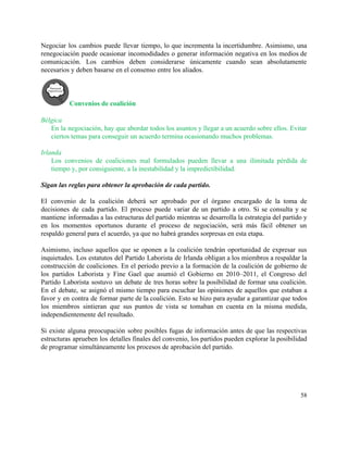 Negociar los cambios puede llevar tiempo, lo que incrementa la incertidumbre. Asimismo, una                         
renegociación puede ocasionar incomodidades o generar información negativa en los medios de                       
comunicación. Los cambios deben considerarse únicamente cuando sean absolutamente                 
necesarios y deben basarse en el consenso entre los aliados. 
Convenios de coalición 
 
Bélgica 
En la negociación, hay que abordar todos los asuntos y llegar a un acuerdo sobre ellos. Evitar                               
ciertos temas para conseguir un acuerdo termina ocasionando muchos problemas. 
 
Irlanda 
Los convenios de coaliciones mal formulados pueden llevar a una ilimitada pérdida de                         
tiempo y, por consiguiente, a la inestabilidad y la impredictibilidad. 
 
Sigan las reglas para obtener la aprobación de cada partido. 
 
El convenio de la coalición deberá ser aprobado por el órgano encargado de la toma de                               
decisiones de cada partido. El proceso puede variar de un partido a otro. Si se consulta y se                                   
mantiene informadas a las estructuras del partido mientras se desarrolla la estrategia del partido y                             
en los momentos oportunos durante el proceso de negociación, será más fácil obtener un                           
respaldo general para el acuerdo, ya que no habrá grandes sorpresas en esta etapa.  
 
Asimismo, incluso aquellos que se oponen a la coalición tendrán oportunidad de expresar sus                           
inquietudes. Los estatutos del Partido Laborista de Irlanda obligan a los miembros a respaldar la                             
construcción de coaliciones. En el periodo previo a la formación de la coalición de gobierno de                               
los partidos Laborista y Fine Gael que asumió el Gobierno en 2010–2011, el Congreso del                             
Partido Laborista sostuvo un debate de tres horas sobre la posibilidad de formar una coalición.                             
En el debate, se asignó el mismo tiempo para escuchar las opiniones de aquellos que estaban a                                 
favor y en contra de formar parte de la coalición. Esto se hizo para ayudar a garantizar que todos                                     
los miembros sintieran que sus puntos de vista se tomaban en cuenta en la misma medida,                               
independientemente del resultado. 
 
Si existe alguna preocupación sobre posibles fugas de información antes de que las respectivas                           
estructuras aprueben los detalles finales del convenio, los partidos pueden explorar la posibilidad                         
de programar simultáneamente los procesos de aprobación del partido. 
 
58 
 
 