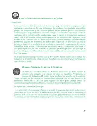 Cómo venderle el acuerdo a los miembros del partido 
Reino Unido 
Somos, por encima de todo, un partido democrático y, por lo tanto, tenemos procesos que                             
desesperan a aquellos con los que trabajamos. Sin embargo, los resultados son estables                         
porque los compartimos y los hacemos propios. Otros partidos pueden tener culturas                       
diferentes que no responderían bien a nuestros métodos. Teníamos tres métodos de control: la                           
aceptación de la coalición estaba condicionada a que el equipo le presentara un paquete al                             
líder y este le hiciera una recomendación primero a los miembros del Parlamento (en la                             
Cámara de los Comunes y en la Cámara de los Lores), luego al ejecutivo federal (un órgano                                 
permanente elegido por miembros del partido para supervisar las actividades de todo el                         
partido) y luego, si se aprobaba, a una conferencia especial de representantes del partido.                           
Esta última atrajo a unos 2,000 miembros con derecho a voto, y obviamente, llevó unos 10                               
días para organizarla, lo cual ocasionó un pequeño paréntesis político. Sin embargo, el                         
resultado (alrededor de 50 miembros votaron en contra) ha sido un invaluable bastión contra                           
la crítica interna. 
El proceso durante las negociaciones (que se llevó a cabo durante cuatro días y noches) fue                               
reiterativo, y se le informaba al líder después de cada sesión, así como al grupo parlamentario                               
una o dos veces al día. 
 
Alemania: Aprobación del acuerdo de la coalición 
 
En 2013, los socialdemócratas de Alemania anunciaron que todo acuerdo de                     
coalición sería sometido a la votación de todos sus miembros. Previamente, un                       
congreso de delegados del partido había aprobado los acuerdos de la coalición.                       
Varios informes en los medios de comunicación sugirieron que el voto directo de la                           
membresía fortalecería la posición para negociar del SDP, pero también ofrecía un                       
mecanismo para garantizar que el acuerdo tuviera un mayor respaldo dentro del partido.  
La revista​ The Economist informó que: 
“...el señor Gabriel, al necesitar afianzar el respaldo de su propia base, tomó la decisión sin                               
precedentes de dejar que los 470,000 miembros del SPD votaran sobre si aprobaban el                           
convenio de la coalición o no. Tácticamente, esto fue un golpe maestro, ya que puede utilizar                               
la amenaza de este referéndum auspiciado por las bases para obtener más concesiones de                           
59 
 
 