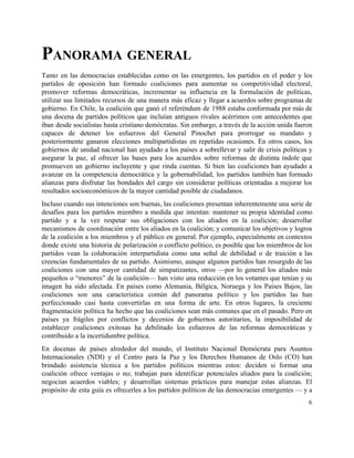 PANORAMA GENERAL 
Tanto en las democracias establecidas como en las emergentes, los partidos en el poder y los                               
partidos de oposición han formado coaliciones para aumentar su competitividad electoral,                     
promover reformas democráticas, incrementar su influencia en la formulación de políticas,                     
utilizar sus limitados recursos de una manera más eficaz y llegar a acuerdos sobre programas de                               
gobierno. En Chile, la coalición que ganó el referéndum de 1988 estaba conformada por más de                               
una docena de partidos políticos que incluían antiguos rivales acérrimos con antecedentes que                         
iban desde socialistas hasta cristiano demócratas. Sin embargo, a través de la acción unida fueron                             
capaces de detener los esfuerzos del General Pinochet para prorrogar su mandato y                         
posteriormente ganaron elecciones multipartidistas en repetidas ocasiones. En otros casos, los                     
gobiernos de unidad nacional han ayudado a los países a sobrellevar y salir de crisis políticas y                                 
asegurar la paz, al ofrecer las bases para los acuerdos sobre reformas de distinta índole que                               
promueven un gobierno incluyente y que rinda cuentas. Si bien las coaliciones han ayudado a                             
avanzar en la competencia democrática y la gobernabilidad, los partidos también han formado                         
alianzas para disfrutar las bondades del cargo sin considerar políticas orientadas a mejorar los                           
resultados socioeconómicos de la mayor cantidad posible de ciudadanos.  
Incluso cuando sus intenciones son buenas, las coaliciones presentan inherentemente una serie de                         
desafíos para los partidos miembro a medida que intentan: mantener su propia identidad como                           
partido y a la vez respetar sus obligaciones con los aliados en la coalición; desarrollar                             
mecanismos de coordinación entre los aliados en la coalición; y comunicar los objetivos y logros                             
de la coalición a los miembros y el público en general. Por ejemplo, especialmente en contextos                               
donde existe una historia de polarización o conflicto político, es posible que los miembros de los                               
partidos vean la colaboración interpartidista como una señal de debilidad o de traición a las                             
creencias fundamentales de su partido. Asimismo, aunque algunos partidos han resurgido de las                         
coaliciones con una mayor cantidad de simpatizantes, otros —por lo general los aliados más                           
pequeños o “menores” de la coalición— han visto una reducción en los votantes que tenían y su                                 
imagen ha sido afectada. En países como Alemania, Bélgica, Noruega y los Países Bajos, las                             
coaliciones son una característica común del panorama político y los partidos las han                         
perfeccionado casi hasta convertirlas en una forma de arte. En otros lugares, la creciente                           
fragmentación política ha hecho que las coaliciones sean más comunes que en el pasado. Pero en                               
países ya frágiles por conflictos y decenios de gobiernos autoritarios, la imposibilidad de                         
establecer coaliciones exitosas ha debilitado los esfuerzos de las reformas democráticas y                       
contribuido a la incertidumbre política.  
En docenas de países alrededor del mundo, el Instituto Nacional Demócrata para Asuntos                         
Internacionales (NDI) y el Centro para la Paz y los Derechos Humanos de Oslo (CO) han                               
brindado asistencia técnica a los partidos políticos mientras estos: deciden si formar una                         
coalición ofrece ventajas o no; trabajan para identificar potenciales aliados para la coalición;                         
negocian acuerdos viables; y desarrollan sistemas prácticos para manejar estas alianzas. El                       
propósito de esta guía es ofrecerles a los partidos políticos de las democracias emergentes — y a                                 
6 
 
 