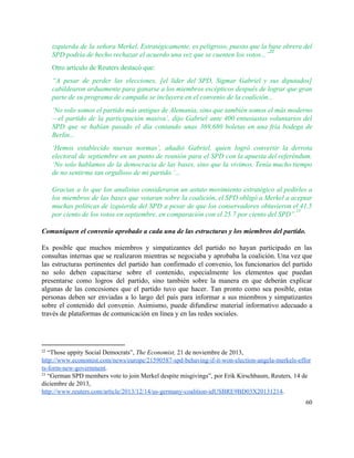 izquierda de la señora Merkel. Estratégicamente, es peligroso, puesto que la base obrera del                           
SPD podría de hecho rechazar el acuerdo una vez que se cuenten los votos...”  
22
Otro artículo de Reuters destacó que: 
“A pesar de perder las elecciones, [el líder del SPD, Sigmar Gabriel y sus diputados]                             
cabildearon arduamente para ganarse a los miembros escépticos después de lograr que gran                         
parte de su programa de campaña se incluyera en el convenio de la coalición... 
‘No solo somos el partido más antiguo de Alemania, sino que también somos el más moderno                               
—el partido de la participación masiva’, dijo Gabriel ante 400 entusiastas voluntarios del                         
SPD que se habían pasado el día contando unas 369,680 boletas en una fría bodega de                               
Berlín... 
‘Hemos establecido nuevas normas’, añadió Gabriel, quien logró convertir la derrota                     
electoral de septiembre en un punto de reunión para el SPD con la apuesta del referéndum.                               
‘No solo hablamos de la democracia de las bases, sino que la vivimos. Tenía mucho tiempo                               
de no sentirme tan orgulloso de mi partido.’... 
Gracias a lo que los analistas consideraron un astuto movimiento estratégico al pedirles a                           
los miembros de las bases que votaran sobre la coalición, el SPD obligó a Merkel a aceptar                                 
muchas políticas de izquierda del SPD a pesar de que los conservadores obtuvieron el 41.5                             
por ciento de los votos en septiembre, en comparación con el 25.7 por ciento del SPD”.  
23
Comuniquen el convenio aprobado a cada una de las estructuras y los miembros del partido. 
 
Es posible que muchos miembros y simpatizantes del partido no hayan participado en las                           
consultas internas que se realizaron mientras se negociaba y aprobaba la coalición. Una vez que                             
las estructuras pertinentes del partido han confirmado el convenio, los funcionarios del partido                         
no solo deben capacitarse sobre el contenido, especialmente los elementos que puedan                       
presentarse como logros del partido, sino también sobre la manera en que deberán explicar                           
algunas de las concesiones que el partido tuvo que hacer. Tan pronto como sea posible, estas                               
personas deben ser enviadas a lo largo del país para informar a sus miembros y simpatizantes                               
sobre el contenido del convenio. Asimismo, puede difundirse material informativo adecuado a                       
través de plataformas de comunicación en línea y en las redes sociales. 
 
22
 “Those uppity Social Democrats”, ​The Economist, 21 de noviembre de 2013, 
http://www.economist.com/news/europe/21590587­spd­behaving­if­it­won­election­angela­merkels­effor
ts­form­new­government​. 
23
 “German SPD members vote to join Merkel despite misgivings”, por Erik Kirschbaum, Reuters​, 14 de 
diciembre de 2013, 
http://www.reuters.com/article/2013/12/14/us­germany­coalition­idUSBRE9BD03X20131214​.  
60 
 
 