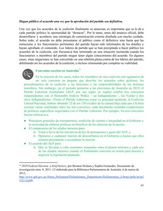 Hagan público el acuerdo una vez que la aprobación del partido sea definitiva. 
 
Una vez que los acuerdos de la coalición finalmente se anuncian, es importante que se le dé a                                   
cada partido político la oportunidad de “destacar”. Por lo tanto, antes del anuncio oficial, debe                             
desarrollarse y acordarse una estrategia de comunicación externa diseñada con mucho cuidado.                       
Sobre todo, el acuerdo no debe presentarse al público como el definitivo sino hasta que las                               
estructuras y los funcionarios pertinentes del partido hayan sido informados de los detalles y                           
hayan aprobado el contenido. Los líderes de partido que se han precipitado a hacer público los                               
acuerdos de la coalición, con frecuencia han terminado en una situación incómoda cuando los                           
funcionarios o miembros del partido niegan tener algún conocimiento del acuerdo. En algunos                         
casos, estas negaciones se han convertido en una rebelión plena contra de los líderes del partido,                               
debilitando así los acuerdos de la coalición, o incluso eliminando por completo su viabilidad. 
 
Convenios escritos en Australia  
24
En la mayoría de los casos, todos los miembros de una coalición son signatarios de                             
un solo convenio en paquete que describe los acuerdos sobre políticas, los                       
procedimientos de la coalición y las funciones y las responsabilidades de los distintos                         
miembros. Sin embargo, en el periodo posterior a las elecciones de Australia en 2010, el                             
Partido Laborista Australiano (ALP, por sus siglas en inglés) celebró tres convenios                       
independientes con el Honorable Andrew Wilkie —un Independiente—, los Verdes y dos                       
otros Independientes. (Tanto el Partido Laborista como su principal oponente, la Coalición                       
Liberal/Nacional, habían obtenido 72 de los 150 escaños de la cámara baja cada uno.) Si bien                               
existían varias similitudes entre los tres convenios, cada documento resaltaba compromisos                     
de políticas específicas negociados con el Partido Laborista. Por ejemplo, los tres convenios                         
hacían referencia a: 
● Principios generales de transparencia, rendición de cuentas e integridad en el Gobierno y                         
la necesidad de elaborar políticas en beneficio de los intereses de la nación; 
● El compromiso de los aliados menores para: 
o Votar a favor de las iniciativas de ley de presupuesto y gasto del ALP; y  
o Oponerse a cualquier moción de desconfianza en el Gobierno a menos que ellos                         
mismos presentaran o secundaran la moción. 
● El acuerdo del ALP para: 
o Que se llevaran a cabo reuniones semanales entre el primer ministro y cada uno                           
de los aliados menores cuando el Parlamento estuviera en sesión para discutir y                         
negociar la legislación planeada; 
24
 ​2010 Federal Election: a brief history, por Brenton Holmes y Sophia Fernandes,​ Documento de 
investigación núm. 8, 2011–12 elaborado para la Biblioteca Parlamentaria de Australia, 6 de marzo de 
2012, 
http://www.aph.gov.au/About_Parliament/Parliamentary_Departments/Parliamentary_Library/pubs/rp/rp1
112/12rp08​. 
61 
 
 