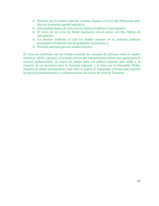o Reunirse por lo menos cada dos semanas durante el receso del Parlamento para                         
discutir la próxima agenda legislativa; 
o Intercambiar puntos de vista con sus aliados al elaborar el presupuesto; 
o El envío de un aviso de futura legislación con al menos seis días hábiles de                             
anticipación. 
o Un proceso mediante el cual los aliados menores en la coalición pudieran                       
presentarle al Gobierno nuevas propuestas de políticas; y  
o Personal adicional para sus aliados menores. 
 
El convenio celebrado con los Verdes resaltaba los acuerdos de políticas sobre el cambio                           
climático, salud y apuestas; el acuerdo con los dos Independientes definía una agenda para la                             
reforma parlamentaria, un marco de trabajo para una política regional más sólida y la                           
creación de un ministerio para la Australia regional; y el trato con el Honorable Wilkie                             
disponía un debate parlamentario total sobre la guerra en Afganistán, reformas para mejorar                         
los procesos parlamentarios y el financiamiento de centros de salud en Tasmania. 
   
62 
 
 